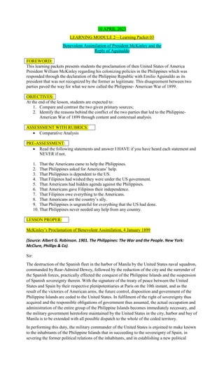 10 APRIL 2023
LEARNING MODULE 2—Learning Packet 03
Benevolent Assimilation of President McKinley and the
Reply of Aguinaldo
FOREWORD:
This learning packets presents students the proclamation of then United States of America
President William McKinley regarding his colonizing policies in the Philippines which was
responded through the declaration of the Philippine Republic with Emilio Aguinaldo as its
president that was not recognized by the former as legitimate. This disagreement between two
parties paved the way for what we now called the Philippine- American War of 1899.
OBJECTIVES:
At the end of the lesson, students are expected to:
1. Compare and contrast the two given primary sources;
2. Identify the reasons behind the conflict of the two parties that led to the Philippine-
American War of 1899 through content and contextual analysis.
ASSESSMENT WITH RUBRICS:
 Comparative Analysis
PRE-ASSESSMENT:
 Read the following statements and answer I HAVE if you have heard each statement and
NEVER if not.
1. That the Americans came to help the Philippines.
2. That Philippines asked for Americans’ help.
3. That Philippines is dependent to the US.
4. That Filipinos had wished they were under the US government.
5. That Americans had hidden agenda against the Philippines.
6. That Americans gave Filipinos their independence.
7. That Filipinos owe everything to the Americans.
8. That Americans are the country’s ally.
9. That Philippines is ungrateful for everything that the US had done.
10. That Philippines never needed any help from any country.
LESSON PROPER:
McKinley’s Proclamation of Benevolent Assimilation, 4 January 1899
(Source: Albert G. Robinson. 1901. The Philippines: The War and the People. New York:
McClure, Phillips & Co).
Sir:
The destruction of the Spanish fleet in the harbor of Manila by the United States naval squadron,
commanded by Rear-Admiral Dewey, followed by the reduction of the city and the surrender of
the Spanish forces, practically effected the conquest of the Philippine Islands and the suspension
of Spanish sovereignty therein. With the signature of the treaty of peace between the United
States and Spain by their respective plenipotentiaries at Paris on the 10th instant, and as the
result of the victories of American arms, the future control, disposition and government of the
Philippine Islands are ceded to the United States. In fulfilment of the right of sovereignty thus
acquired and the responsible obligations of government thus assumed, the actual occupation and
administration of the entire group of the Philippine Islands becomes immediately necessary, and
the military government heretofore maintained by the United States in the city, harbor and bay of
Manila is to be extended with all possible dispatch to the whole of the ceded territory.
In performing this duty, the military commander of the United States is enjoined to make known
to the inhabitants of the Philippine Islands that in succeeding to the sovereignty of Spain, in
severing the former political relations of the inhabitants, and in establishing a new political
 