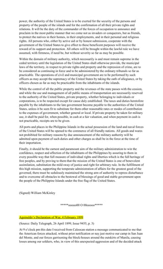 power, the authority of the United States is to be exerted for the security of the persons and
property of the people of the islands and for the confirmation of all their private rights and
relations. It will be the duty of the commander of the forces of occupation to announce and
proclaim in the most public manner that we come not as invaders or conquerors, but as friends,
to protect the natives in their homes, in their employments, and in their personal and religious
rights. All persons who, either by active aid or by honest submission, cooperate with the
government of the United States to give effect to these beneficent purposes will receive the
reward of its support and protection. All others will be brought within the lawful rule we have
assumed, with firmness, if need be, but without severity so far as may be possible.
Within the domain of military authority, which necessarily is and must remain supreme in the
ceded territory until the legislation of the United States shall otherwise provide, the municipal
laws of the territory, in respect to private rights and property and the repression of crime, are to
be considered as continuing in force and to be administered by the ordinary tribunals so far as
practicable. The operations of civil and municipal government are to be performed by such
officers as may accept the supremacy of the United States by taking the oath of allegiance, or by
officers chosen as far as may be practicable from the inhabitants of the islands.
While the control of all the public property and the revenues of the state passes with the cession,
and while the use and management of all public means of transportation are necessarily reserved
to the authority of the United States, private property, whether belonging to individuals or
corporations, is to be respected except for cause duly established. The taxes and duties heretofore
payable by the inhabitants to the late government become payable to the authorities of the United
States, unless it be seen fit to substitute for them other reasonable rates or modes of contribution
to the expenses of government, whether general or local. If private property be taken for military
use, it shall be paid for, when possible, in cash at a fair valuation, and when payment in cash is
not practicable, receipts are to be given.
All ports and places in the Philippine Islands in the actual possession of the land and naval forces
of the United States will be opened to the commerce of all friendly nations. All goods and wares
not prohibited for military reasons by due announcement of the military authority will be
admitted upon payment of such duties and other charges as shall be in the force at the time of
their importation.
Finally, it should be the earnest and paramount aim of the military administration to win the
confidence, respect and affection of the inhabitants of the Philippines by assuring to them in
every possible way that full measure of individual rights and liberties which is the full heritage of
free peoples, and by proving to them that the mission of the United States is one of benevolent
assimilation, substitution the mild sway of justice and right for arbitrary rule. In the fulfillment of
this high mission, supporting the temperate administration of affairs for the greatest good of the
governed, there must be sedulously maintained the strong arm of authority to repress disturbance
and to overcome all obstacles to the bestowal of blessings of good and stable government upon
the people of the Philippine Islands under the free flag of the United States.
(Signed) William McKinley
*****ooooo00 O 00ooooo*****
Aguinaldo’s Declaration of War, 4 February 1899
(Source: Daily Telegraph, 26 April 1899, Issue 9455, p. 3)
At 9 o’clock pm this date I received from Caloocan station a message communicated to me that
the American forces attacked, without prior notification or nay just motive our camp in San Juan
del Monte, and our forces garrisoning the block-houses around the outskirts of Manila, causing
losses among our soldiers, who, in view of this unexpected aggression and of the decided attack
 