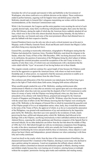 formulate the will of our people and transmit it fully and faithfully to the Government of
Washington, who alone could arrive at a definite decision on the subject. These conferences
ended in perfect harmony, auguring well for happier times and definite peace when Mr.
McKinley should reply to General Otis’s telegrams transmitting our wishes with his favorable
recommendations, as the American Commissioners said.
While I, the Government, the Congress and the entire populace were awaiting the arrival of such
a greatly desired reply, many fairly overflowing with pleasant thoughts, there came the fatal day
of the 4th February, during the night of which day the American forces suddenly attacked all our
lines, which were in fact at the time almost deserted, because being Saturday, the day before a
regular feast day, our Generals and some of the most prominent officers had obtained leave to
pass the Sabbath with their respective families.
General Pantaleon Garcia was the only one who at such a critical moment was at his post in
Maypajo, north of Manila, Generals Noriel, Rizal and Ricarte and Colonels San Miguel, Cailles
and others being away enjoying their leave.
General Otis, according to trustworthy information, telegraphed to Washington stating that the
Filipinos had attacked the American Army. President McKinley read aloud the telegram in the
Senate, where the Treaty of Paris of the 10th December, 1898, was being discussed with a view
to its ratification, the question of annexation of the Philippines being the chief subject of debate,
and through this criminal procedure secured the acceptation of the said Treaty in toto by a
majority of only three votes, [7] which were cast simultaneously with a declaration that the
voters sided with the “Ayes” on account of war having broken out in these Islands.
This singular comedy could not continue for a great length of time because the Filipinos could
never be the aggressors as against the American forces, with whom we had sworn eternal
friendship and, in whose power, we expected to find the necessary protection to enable us to
obtain recognition of our independence from the other Powers.
The confusion and obfuscation of the first moments was indeed great, but before long it gave
place to the light of Truth which shone forth serene, bringing forth serious reflections.
When sensible people studied the acts of Mr. McKinley, sending reinforcement after
reinforcement to Manila at a time after an armistice was agreed upon and even when peace with
Spain prevailed; when they took into account that the dispatch of the Civil Commission to settle
terms of a treaty of amity with the Filipinos was being delayed; when, too, they knew of the
antecedents of my alliance with Admiral Dewey, prepared and arranged by the American
Consuls of Singapore and Hongkong, Mr. Pratt and Mr. Wildman; when they became acquainted
with the actual state of affairs on the 4th February knowing that the Filipinos were awaiting the
reply of Mr. McKinley to the telegram of General Otis in which he transmitted the peaceful wish
of the Filipino people of live as an independent nation; when, lastly, they riveted their attention
to the terms of the Treaty of Paris, the approval of which, in as far as it concerned the annexation
of the Philippines, was greeted with manifestations of joy and satisfaction by the Imperialist
party led by Mr. McKinley, then their eyes were opened to the revelations of truth, clearly
perceiving the base, selfish and inhuman policy which Mr. McKinley had followed in his
dealings with us the Filipinos, sacrificing remorselessly to their unbridled ambition the honour of
Admiral Dewey, exposing this worthy gentleman and illustrious conqueror of the Spanish fleet to
universal ridicule; for no other deduction can follow from the fact that about the middle of May
of 1898, the U.S.S. McCulloch brought me with my revolutionary companions from Hongkong,
by order of the above mentioned Admiral, while now actually the United States squadron is
engaged in bombarding the towns and ports held by these revolutionists, whose objective is and
always has been Liberty and Independence. present inhuman war when contrasting it with those
lofty and worthy sentiments.
I need not dwell on the cruelty which, from the time of the commencement of hostilities, has
characterized General Otis’s treatment of the Filipinos, shooting in secret many who declined to
sign a petition asking for autonomy. I need not recapitulate the ruffianly abuses which the
American soldiers committed on innocent and defenseless people in Manila, shooting women
and children simply because they were leaning out of windows; entering houses at midnight
without the occupants’ permission–forcing open trunks and wardrobes and stealing money,
 