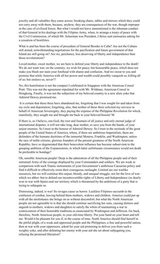 jewelry and all valuables they came across; breaking chairs, tables and mirrors which they could
not carry away with them, because, anyhow, they are consequences of the war, though improper
in the case of civilized forces. But what I would not leave unmentioned is the inhuman conduct
of that General in his dealings with the Filipino Army, when, to arrange a treaty of peace with
the Civil Commission, of which Mr. Schurman was President, I thrice sent emissaries asking for
a cessation of hostilities.
What is and has been the course of procedure of General Brooke in Cuba? Are not the Cubans
still armed, notwithstanding negotiations for the pacification and future government of that
Island are still going on? Are we, perchance, less deserving of liberty and independence than
those revolutionists?
Loved mother, sweet mother, we are here to defend your liberty and independence to the death!
We do not want war; on the contrary, we wish for peace; but honourable peace, which does not
make you blush nor stain your forehead with shame and confusion. And we swear to you and
promise that while America with all her power and wealth could possibly vanquish us; killing all
of us; but enslave us, never!!!
No; this humiliation is not the compact I celebrated in Singapore with the American Consul
Pratt. This was not the agreement stipulated for with Mr. Wildman, American Consul in
Hongkong. Finally, it was not the subjection of my beloved country to a new alien yoke that
Admiral Dewey promised me.
It is certain that these three have abandoned me, forgetting that I was sought for and taken from
my exile and deportation; forgetting, also, that neither of these three solicited my services in
behalf of American Sovereignty, they paying the expense of the Philippine Revolution for which,
manifestly, they sought me and brought me back to your beloved bosom! M
If there is, as I believe, one God, the root and fountain of all justice and only eternal judge of
international disputes, it will not take long, dear mother, to save you from the hands, of your
unjust enemies. So I trust in the honour of Admiral Dewey: So I trust in the rectitude of the great
people of the United States of America, where, if there are ambitious Imperialists, there are
defenders of the humane doctrines of the immortal Monroe, Franklin, and Washington; unless
the race of noble citizens, glorious founders of the present greatness of the North American
Republic, have so degenerated that their benevolent influence has become subservient to the
grasping ambition of the Expansionists, in which latter unfortunate circumstance would not death
be preferable to bondage?
Oh, sensible American people! Deep is the admiration of all the Philippine people and of their
untrained Army of the courage displayed by your Commanders and soldiers. We are weak in
comparison with such Titanic instruments of your Government’s ambitious Caesarian policy and
find it difficult to effectively resist their courageous onslaught. Limited are our warlike
resources, but we will continue this unjust, bloody, and unequal struggle, not for the love of war–
which we abhor–but to defend our incontrovertible rights of Liberty and Independence (so dearly
won in war with Spain) and our territory which is threatened by the ambitions of a party that is
trying to subjugate us.
Distressing, indeed, is war! Its ravages cause us horror. Luckless Filipinos succumb in the
confusion of combat, leaving behind them mothers, widows and children. America could put up
with all the misfortunes she brings on us without discomfort; but what the North American
people are not agreeable to is that she should continue sacrificing her sons, causing distress and
anguish to mothers, widows and daughters to satisfy the whim of maintaining a war in
contravention of their honorable traditions as enunciated by Washington and Jefferson. Go back,
therefore, North American people, to your old-time liberty. Put your hand on your heart and tell
me: Would it be pleasant for you if, in the course of time, North America should find herself in
the pitiful plight, of a weak and oppressed people and the Philippines, a free and powerful nation,
then at war with your oppressors, asked for your aid promising to deliver you from such a
weighty yoke, and after defeating her enemy with your aid she set about subjugating you,
refusing the promised liberation?
 