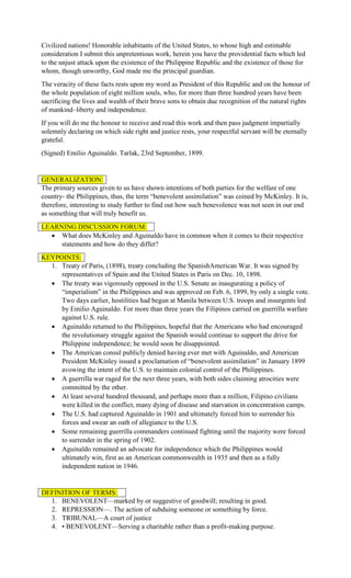 Civilized nations! Honorable inhabitants of the United States, to whose high and estimable
consideration I submit this unpretentious work, herein you have the providential facts which led
to the unjust attack upon the existence of the Philippine Republic and the existence of those for
whom, though unworthy, God made me the principal guardian.
The veracity of these facts rests upon my word as President of this Republic and on the honour of
the whole population of eight million souls, who, for more than three hundred years have been
sacrificing the lives and wealth of their brave sons to obtain due recognition of the natural rights
of mankind–liberty and independence.
If you will do me the honour to receive and read this work and then pass judgment impartially
solemnly declaring on which side right and justice rests, your respectful servant will be eternally
grateful.
(Signed) Emilio Aguinaldo. Tarlak, 23rd September, 1899.
GENERALIZATION:
The primary sources given to us have shown intentions of both parties for the welfare of one
country- the Philippines, thus, the term “benevolent assimilation” was coined by McKinley. It is,
therefore, interesting to study further to find out how such benevolence was not seen in our end
as something that will truly benefit us.
LEARNING DISCUSSION FORUM:
 What does McKinley and Aguinaldo have in common when it comes to their respective
statements and how do they differ?
KEYPOINTS:
1. Treaty of Paris, (1898), treaty concluding the SpanishAmerican War. It was signed by
representatives of Spain and the United States in Paris on Dec. 10, 1898.
 The treaty was vigorously opposed in the U.S. Senate as inaugurating a policy of
“imperialism” in the Philippines and was approved on Feb. 6, 1899, by only a single vote.
Two days earlier, hostilities had begun at Manila between U.S. troops and insurgents led
by Emilio Aguinaldo. For more than three years the Filipinos carried on guerrilla warfare
against U.S. rule.
 Aguinaldo returned to the Philippines, hopeful that the Americans who had encouraged
the revolutionary struggle against the Spanish would continue to support the drive for
Philippine independence; he would soon be disappointed.
 The American consul publicly denied having ever met with Aguinaldo, and American
President McKinley issued a proclamation of “benevolent assimilation” in January 1899
avowing the intent of the U.S. to maintain colonial control of the Philippines.
 A guerrilla war raged for the next three years, with both sides claiming atrocities were
committed by the other.
 At least several hundred thousand, and perhaps more than a million, Filipino civilians
were killed in the conflict, many dying of disease and starvation in concentration camps.
 The U.S. had captured Aguinaldo in 1901 and ultimately forced him to surrender his
forces and swear an oath of allegiance to the U.S.
 Some remaining guerrilla commanders continued fighting until the majority were forced
to surrender in the spring of 1902.
 Aguinaldo remained an advocate for independence which the Philippines would
ultimately win, first as an American commonwealth in 1935 and then as a fully
independent nation in 1946.
DEFINITION OF TERMS:
1. BENEVOLENT—marked by or suggestive of goodwill; resulting in good.
2. REPRESSION—. The action of subduing someone or something by force.
3. TRIBUNAL—A court of justice
4. • BENEVOLENT—Serving a charitable rather than a profit-making purpose.
 