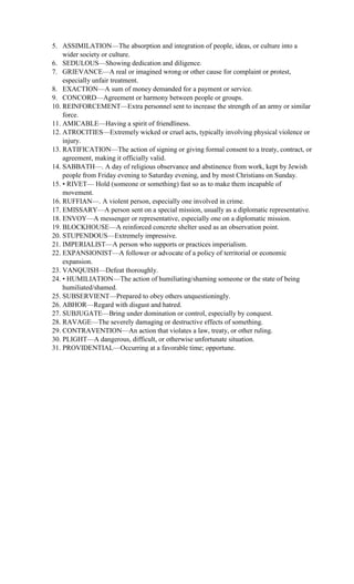 5. ASSIMILATION—The absorption and integration of people, ideas, or culture into a
wider society or culture.
6. SEDULOUS—Showing dedication and diligence.
7. GRIEVANCE—A real or imagined wrong or other cause for complaint or protest,
especially unfair treatment.
8. EXACTION—A sum of money demanded for a payment or service.
9. CONCORD—Agreement or harmony between people or groups.
10. REINFORCEMENT—Extra personnel sent to increase the strength of an army or similar
force.
11. AMICABLE—Having a spirit of friendliness.
12. ATROCITIES—Extremely wicked or cruel acts, typically involving physical violence or
injury.
13. RATIFICATION—The action of signing or giving formal consent to a treaty, contract, or
agreement, making it officially valid.
14. SABBATH—. A day of religious observance and abstinence from work, kept by Jewish
people from Friday evening to Saturday evening, and by most Christians on Sunday.
15. • RIVET— Hold (someone or something) fast so as to make them incapable of
movement.
16. RUFFIAN—. A violent person, especially one involved in crime.
17. EMISSARY—A person sent on a special mission, usually as a diplomatic representative.
18. ENVOY—A messenger or representative, especially one on a diplomatic mission.
19. BLOCKHOUSE—A reinforced concrete shelter used as an observation point.
20. STUPENDOUS—Extremely impressive.
21. IMPERIALIST—A person who supports or practices imperialism.
22. EXPANSIONIST—A follower or advocate of a policy of territorial or economic
expansion.
23. VANQUISH—Defeat thoroughly.
24. • HUMILIATION—The action of humiliating/shaming someone or the state of being
humiliated/shamed.
25. SUBSERVIENT—Prepared to obey others unquestioningly.
26. ABHOR—Regard with disgust and hatred.
27. SUBJUGATE—Bring under domination or control, especially by conquest.
28. RAVAGE—The severely damaging or destructive effects of something.
29. CONTRAVENTION—An action that violates a law, treaty, or other ruling.
30. PLIGHT—A dangerous, difficult, or otherwise unfortunate situation.
31. PROVIDENTIAL—Occurring at a favorable time; opportune.
 