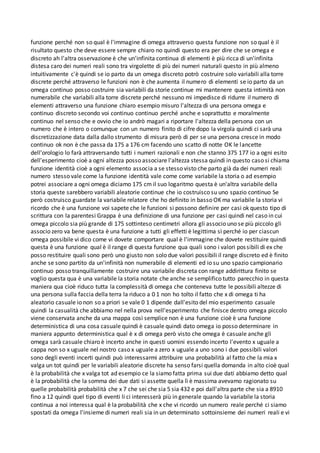 funzione perché non so qual è l'immagine di omega attraverso questa funzione non so qual è il
risultato questo che deve essere sempre chiaro no quindi questo era per dire che se omega e
discreto ah l'altra osservazione è che un'infinita continua di elementi è più ricca di un'infinita
distesa caro dei numeri reali sono tra virgolette di più dei numeri naturali questo in più almeno
intuitivamente c'è quindi se io parto da un omega discreto potrò costruire solo variabili alla torre
discrete perché attraverso le funzioni non è che aumenta il numero di elementi se io parto da un
omega continuo posso costruire sia variabili da storie continue mi mantenere questa intimità non
numerabile che variabili alla torre discrete perché nessuno mi impedisce di ridurre il numero di
elementi attraverso una funzione chiaro esempio misuro l'altezza di una persona omega e
continuo discreto secondo voi continuo continuo perché anche e soprattutto e moralmente
continuo nel senso che e ovvio che io andrò magari a riportare l'altezza della persona con un
numero che è intero o comunque con un numero finito di cifre dopo la virgola quindi ci sarà una
discretizzazione data dalla dallo strumento di misura però di per se una persona cresce in modo
continuo ok non è che passa da 175 a 176 cm facendo uno scatto di notte OK le lancette
dell'orologio lo farà attraversando tutti i numeri razionali e non che stanno 375 177 io a ogni esito
dell'esperimento cioè a ogni altezza posso associare l'altezza stessa quindi in questo caso si chiama
funzione identità cioè a ogni elemento associa a se stesso visto che parto già da dei numeri reali
numero stesso vale come la funzione identità vale come come variabile la storia o ad esempio
potrei associare a ogni omega diciamo 175 cm il suo logaritmo questa è un'altra variabile della
storia queste sarebbero variabili aleatorie continue che io costruisco su uno spazio continuo Se
però costruisco guardate la variabile relatore che ho definito in basso OK ma variabile la storia vi
ricordo che è una funzione voi sapete che le funzioni si possono definire per casi ok questo tipo di
scrittura con la parentesi Grappa è una definizione di una funzione per casi quindi nel caso in cui
omega piccolo sia più grande di 175 sottinteso centimetri allora gli associo uno se più piccolo gli
associo zero va bene questa è una funzione a tutti gli effetti è legittima sì perché io per ciascun
omega possibile vi dico come vi dovete comportare qual è l'immagine che dovete restituire quindi
questa è una funzione qual è il range di questa funzione qua quali sono i valori possibili di ex che
posso restituire quali sono però uno giusto non solo due valori possibili il range discreto ed è finito
anche se sono partito da un'infinità non numerabile di elementi ed io su uno spazio campionario
continuo posso tranquillamente costruire una variabile discreta con range addirittura finito se
voglio questa qua è una variabile la storia notate che anche se semplifico tutto parecchio in questa
maniera qua cioè riduco tutta la complessità di omega che conteneva tutte le possibili altezze di
una persona sulla faccia della terra la riduco a 0 1 non ho tolto il fatto che x di omega ti ha
aleatorio casuale io non so a priori se vale 0 1 dipende dall'esito del mio esperimento casuale
quindi la casualità che abbiamo nel nella prova nell'esperimento che finisce dentro omega piccolo
viene conservata anche da una mappa così semplice non è una funzione cioè è una funzione
deterministica di una cosa casuale quindi è casuale quindi dato omega io posso determinare in
maniera appunto deterministica qual è x di omega però visto che omega è casuale anche gli
omega sarà casuale chiaro è incerto anche in questi uomini essendo incerto l'evento x uguale a
cappa non so x uguale nel nostro caso x uguale a zero x uguale a uno sono i due possibili valori
sono degli eventi incerti quindi può interessarmi attribuire una probabilità al fatto che la mia x
valga un tot quindi per le variabili aleatorie discrete ha senso farsi quella domanda in alto cioè qual
è la probabilità che x valga tot ad esempio ce la siamo fatta prima sui due dati abbiamo detto qual
è la probabilità che la somma dei due dati si assette quella lì è massima avevamo ragionato su
quelle probabilità probabilità che x 7 che sei che sia 5 sia 432 e poi dall'altra parte che sia a 8910
fino a 12 quindi quel tipo di eventi li ci interesserà più in generale quando la variabile la storia
continua a noi interessa qual è la probabilità che x che vi ricordo un numero reale perché ci siamo
spostati da omega l'insieme di numeri reali sia in un determinato sottoinsieme dei numeri reali e vi
 