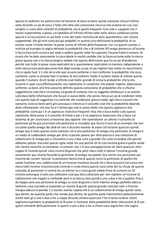 questo lo vedremo tra pochissimo col teorema di base va bene quindi avevamo chiuso l'ultima
volta dicendo un po di corsa il fatto che oltre alla concezione classica che va bene nei casi così
semplici ci sono altre concetti di probabilità una è quella frequenti lista cioè si suppone che il
nostro esperimento o prova sia ripetibile all'infinito infinite volte nelle stesse condizioni anche
questa è un'assunzione un po forte e non del tutto realistico ok però quantomeno non stiamo
supponendo che gli esiti siano più qui probabili in questo caso definiamo la probabilità di un
evento come il limite mentre le prove vanno di infinito della frequenza con cui questo evento si
realizza ad esempio io voglio ottimale la probabilità che o di Valente IPS venga promosso all'esame
ti faccio fare tanti esami e poi vado a vedere quante volte ha superato l'esame fratto il numero di
esami che ha dato ovviamente la cosa ideale in realtà sarebbe che lui facesse tante volte la stessa
prova questa non e la stessa proprio vedete che questa definizione qua ha un po di problema
perché non tutte le prove sono replicabili ok o quantomeno replicabile in maniera indipendente e
nelle stesse cose però possiamo fare degli esempi un po un po migliori tipo avete un macchinario
che vi sputa fuori 1 1 vite ok la vite può essere conforme o non conforme la probabilità che esca
conforme come la stimate fate il numero di viti conformi fratto il numero totale di vittime questo
quando il numero di viti tende a infinito cioè molto grande di stima la probabilità che la vita
insieme in quel caso effettivamente una ripetizione in condizioni che potete imporre abbastanza
uniforme va bene alla fine avevamo definito questa concezione di probabilità che si chiama
soggettivista cioè che è incentrata sul grado di certezza che un soggetto attribuisce a un evento
sulla base delle informazioni che ha poi vi avevo detto che vanno messo un po di condizioni fatto
con questo tipo di soggettiva sia coerente che conducono grosso modo agli stessi assiomi che
avevamo visto va bene però glissano qua ci interessa il concetto cioè che la probabilità dipenda
dalle informazioni che uno ha e l'ultima riga cioè vi avevo detto che questo approccio alla
probabilità siano qui c'è un approccio statistico frequenti lista che si basa molto sulla questa
ripetizione della prova è il concetto di limite e poi c'è un approccio bayesiano che si basa sul
teorema di per avvicinarci al teorema day opporre che riprendiamo un attimo il concetto di
partizione gli ho già accennato alla partizione vi ricordate qua faccio il caso di un esempio che non
sia come quello omega dei dadi ok non è discreto monete di avere Un'insieme qualsiasi quindi
omega qua è tutto questo ovale colorato cos'è una partizione di omega una partizione di omega è
un modo di suddividere omega per dirla in parole povere per dirla precisa è una collezione di
sottoinsiemi di omega poi si chiamano a uno a due a tre a grande che sono se vedete che perché
abbiamo potuto tracciare queste righe nette tra una perché eh te cral insieme giallo e quello verde
non hanno neanche un elemento in comune non c'è una sovrapposizione ok idem qualsiasi altra
coppia di insieme quindi sono insiemi disgiunti che però messi tutti in danno l'insieme grande
ovviamente qua stiamo facendo la partizione di omega ma potete fare anche una partizione per
insieme dei numeri naturali la partizione benissimo di questo corso la partizione di quello che
volete funzione una suddivisione di un'insieme insomma bisunti chi si dice esaustivi nel senso che
messi tutti insieme ricostruiscono insieme ci siete chiara questa cosa come dici tu chi pe ok questo
concetto di partizione ci servirà tra un attimo se ci sono giunti volete finire di scrivere no 10
sinistra comunque è solo una collezione cioè qua dico collezione per non ripetere un'insieme di
sottoinsiemi che magari vi confonde però è la stessa cosa quindi a uno a due a tre a quattro fino a
da Kappa sono una partizione di omega se sono disgiunti e Uniti ridanno omega perfetto adesso
vediamo cosa succede se io prendo un evento B quindi questo grande colorato tutti e finismo
mangia adesso io prendo 1 1 evento evento sapete che è un sottoinsieme di omega quindi starà
qua dentro da qualche parte che stando qua dentro da qualche parte intersecherà potenzialmente
anche tutti gli a uno a due a tre a cappa diciamo almeno qualcuno l'ha in testa va bene allora
vogliamo esprimere la probabilità di B come in funzione della probabilità delle intersezioni di B con
questi elementi della partizione in questi a uno a due a tre a chiaro cosa voglio fare che voglio
 