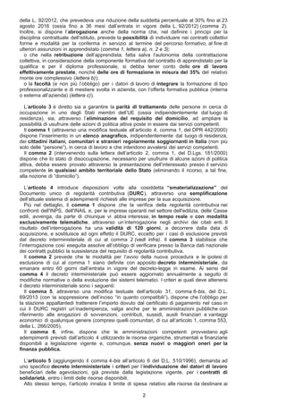 della L. 92/2012, che prevedeva una riduzione della suddetta percentuale al 30% fino al 23
agosto 2016 (ossia fino a 36 mesi dall’entrata in vigore della L. 92/2012) (comma 2).
Inoltre, si dispone l’abrogazione anche della norma che, nel definire i principi per la
disciplina contrattuale dell’istituto, prevede la possibilità di individuare nei contratti collettivi
forme e modalità per la conferma in servizio al termine del percorso formativo, al fine di
ulteriori assunzioni in apprendistato (comma 1, lettera a), n. 2 e 3);
o che nella retribuzione dell’apprendista, fatta salva l’autonomia della contrattazione
collettiva, in considerazione della componente formativa del contratto di apprendistato per la
qualifica e per il diploma professionale, si debba tener conto delle ore di lavoro
effettivamente prestate, nonché delle ore di formazione in misura del 35% del relativo
monte ore complessivo (lettera b));
o la facoltà (e non più l’obbligo) per i datori di lavoro di integrare la formazione di tipo
professionalizzante e di mestiere svolta in azienda, con l’offerta formativa pubblica (interna
o esterna all’azienda) (lettera c)).
L’articolo 3 è diretto sia a garantire la parità di trattamento delle persone in cerca di
occupazione in uno degli Stati membri dell’UE (ossia indipendentemente dal luogo di
residenza), sia, attraverso l’eliminazione del requisito del domicilio, ad ampliare la
possibilità di usufruire delle azioni di politica attiva poste in essere dai servizi competenti.
Il comma 1 (attraverso una modifica testuale all’articolo 4, comma 1, del DPR 442/2000)
dispone l’inserimento in un elenco anagrafico, indipendentemente dal luogo di residenza,
dei cittadini italiani, comunitari e stranieri regolarmente soggiornanti in Italia (non più
solo delle “persone”), in cerca di lavoro e che intendono avvalersi dei servizi competenti.
Il comma 2 (intervenendo sulla lettera dell’articolo 2, comma 1, del D.Lgs. 181/2000)
dispone che lo stato di disoccupazione, necessario per usufruire di alcune azioni di politica
attiva, debba essere provato attraverso la presentazione dell’interessato presso il servizio
competente in qualsiasi ambito territoriale dello Stato (eliminando il ricorso, a tal fine,
alla nozione di “domicilio”).
L’articolo 4 introduce disposizioni volte alla cosiddetta “smaterializzazione” del
Documento unico di regolarità contributiva (DURC), attraverso una semplificazione
dell’attuale sistema di adempimenti richiesti alle imprese per la sua acquisizione.
Più nel dettaglio, il comma 1 dispone che la verifica della regolarità contributiva nei
confronti dell'INPS, dell'INAIL e, per le imprese operanti nel settore dell'edilizia, delle Casse
edili, avvenga, da parte di chiunque vi abbia interesse, in tempo reale e con modalità
esclusivamente telematiche, attraverso un’interrogazione negli archivi dei citati enti. Il
risultato dell’interrogazione ha una validità di 120 giorni, a decorrere dalla data di
acquisizione, e sostituisce ad ogni effetto il DURC, eccetto per i casi di esclusione previsti
dal decreto interministeriale di cui al comma 2 (vedi infra). Il comma 3 stabilisce che
l’interrogazione così eseguita assolve all’obbligo di verificare presso la Banca dati nazionale
dei contratti pubblici la sussistenza del requisito di regolarità contributiva.
Il comma 2 prevede che le modalità per l’avvio della nuova procedura e le ipotesi di
esclusione di cui al comma 1 siano definite con apposito decreto interministeriale, da
emanare entro 60 giorni dall’entrata in vigore del decreto-legge in esame. Ai sensi del
comma 4 il decreto interministeriale può essere aggiornato annualmente a seguito di
modifiche normative o della evoluzione dei sistemi telematici. I criteri ai quali deve attenersi
il decreto interministeriale sono i seguenti:
Il comma 5, attraverso una modifica testuale dell’articolo 31, comma 8-bis, del D.L.
69/2013 (con la soppressione dell’inciso “in quanto compatibili”), dispone che l’obbligo per
la stazione appaltantedi trattenere l’importo dovuto dal certificato di pagamento nel caso in
cui il DURC registri un’inadempienza, valga anche per le amministrazioni pubbliche con
riferimento alle erogazioni di sovvenzioni, contributi, sussidi, ausili finanziari e vantaggi
economici di qualunque genere (compresi quelli comunitari, di cui all’articolo 1, comma 553,
della L. 266/2005).
Il comma 6, infine, dispone che le amministrazioni competenti provvedano agli
adempimenti previsti dall’articolo 4 utilizzando le risorse organiche, strumentali e finanziarie
disponibili a legislazione vigente e, comunque, senza nuovi o maggiori oneri per la
finanza pubblica.
L’articolo 5 (aggiungendo il comma 4-bis all’articolo 6 del D.L. 510/1996), demanda ad
uno specifico decreto interministeriale i criteri per l’individuazione dei datori di lavoro
beneficiari delle agevolazioni, già previste dalla legislazione vigente, per i contratti di
solidarietà, entro i limiti delle risorse disponibili.
Allo stesso tempo, l’articolo innalza il limite di spesa relativo alle risorse da destinare ai
2
 