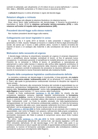 contratti di solidarietà, pari attualmente a 5,16 milioni di euro ai sensi dell’articolo 1, comma
524, della L. 266/2005, portandolo a 15 milioni di euro a decorrere dal 2014.
L’articolo 6 dispone in ordine all’entrata in vigore del decreto-legge.
Relazioni allegate o richieste
Al decreto-legge solo allegate la relazione illustrativa e la relazione tecnica.
Dopo alcuni giorni dalla pubblicazione del decreto-legge, il Governo ha provveduto a
trasmettere (2 aprile 2014) la relazione sull’analisi tecnico-normativa (ATN) e della
relazione sull’analisi di impatto della regolamentazione (AIR).
Precedenti decreti-legge sulla stessa materia
Non risultano precedenti decreti-legge sulla materia.
Collegamento con lavori legislativi in corso
Si segnala che il 9 aprile 2014 al Senato è stato presentato il disegno di legge
governativo S.1428, recante “Deleghe al Governo in materia di riforma degli ammortizzatori
sociali, dei servizi per il lavoro e delle politiche attive, nonché in materia di riordino dei
rapporti di lavoro e di sostegno alla maternità e alla conciliazione dei tempi di vita e di
lavoro”.
Motivazioni della necessità ed urgenza
Il decreto-legge individua la straordinaria necessità ed urgenza di emanare disposizioni
volte a semplificare alcune tipologie contrattuali di lavoro, al fine di generare nuova
occupazione, in particolare giovanile; di semplificare le modalità attraverso cui viene favorito
l'incontro tra la domanda e l'offerta di lavoro; di semplificare e razionalizzare gli
adempimenti a carico delle imprese in relazione alla verifica della regolarità contributiva; di
individuare ulteriori criteri per il riconoscimento della riduzione contributiva per i datori di
lavoro che stipulano contratti di solidarietà che prevedono la riduzione dell'orario di lavoro,
nonché di incrementare le risorse finanziarie destinate alla medesima finalità.
Rispetto delle competenze legislative costituzionalmente definite
La normativa contenuta nel decreto-legge è riconducibile, in linea generale, alla materia
di potestà esclusiva statale “ordinamento civile” (di cui all’articolo 117, comma 2, lettera
l), Cost.), alla quale la giurisprudenza costituzionale riconduce la disciplina dei rapporti di
lavoro privato.
Con specifico riferimento alla componente formativa del contratto di apprendistato (su cui
interviene, escludendone l’obbligatorietà, l’articolo 2 del decreto-legge) si fa presente che la
materia della “formazione professionale” rientra nella competenza legislativa esclusiva
delle Regioni ai sensi l’articolo 117, terzo comma, della Costituzione.
Peraltro, la Corte costituzionale (sentenza n. 50 del 2005) ha chiarito che tale
competenza legislativa esclusiva regionale riguarda esclusivamente la formazione
professionale pubblica, mentre la formazione professionale somministrata dai datori di
lavoro in azienda (formazione aziendale) attiene alla materia di competenza esclusiva dello
Stato “ordinamento civile”. La Corte ha peraltro precisato che nella regolamentazione
dell’apprendistato né l’una (la formazione professionale pubblica), nè l’altra (la formazione
aziendale) “appaiono allo stato puro, ossia separate nettamente tra di loro e da altri aspetti
dell’istituto”, con la conseguenza che “occorre tenere conto di tali interferenze”.
Nella sentenza n. 425 del 2006 la Corte costituzionale ha poi precisato che in materia di
apprendistato, così come le Regioni non possono, nell’esercizio delle proprie competenze,
svuotare sostanzialmente di contenuto la competenza statale, analogamente non è
ammissibile riconoscere allo Stato la potestà di comprimere senza alcun limite il potere
legislativo regionale.
Da ultimo, nella sentenza n. 176 del 2010 la Corte costituzionale ha dichiarato
l’illegittimità costituzionale dell’articolo 49, comma 5-ter, del decreto legislativo n.276 del
2003 (introdotto dall’articolo 23 del decreto-legge n.112 del 2008) nella parte in cui
rimetteva la definizione di alcuni aspetti del contratto di apprendistato professionalizzante (in
particolare, la nozione di formazione aziendale) unicamente alla contrattazione collettiva
(escludendo qualunque coinvolgimento delle Regioni).
3
 