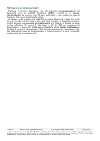 Attribuzione di poteri normativi
L’articolo 4 introduce disposizioni volte alla cosiddetta “smaterializzazione” del
Documento unico di regolarità contributiva (DURC), rinviando a un decreto
interministeriale, da emanare entro 60 giorni dall’entrata in vigore del decreto-legge, la
definizione della nuova disciplina della materia.
Al riguardo merita segnalare che trattandosi di materia attualmente regolata (per lo più)
da fonti normative primarie (leggi e atti aventi forza di legge), la disposizione in esame
sembra delineare una procedura di delegificazione che, tuttavia, si discosta da quella
prevista dall'articolo 17, comma 2, della legge n. 400 del 1988 per i regolamenti di
delegificazione, in quanto non indica espressamente le norme oggetto di abrogazione
(l’articolo 4, comma 3, ultimo periodo, infatti, prevede genericamente l’abrogazione, a far
data dall’entrata in vigore del decreto attuativo, di “tutte le disposizioni di legge incompatibili
con i contenuti del presente decreto”).
COST057 Servizio Studi - Dipartimento Lavoro st_lavoro@camera.it - 066760-4884 CD_lavoro
La documentazione dei servizi e degli uffici della Camera è destinata alle esigenze di documentazione interna per l'attività degli organi parlamentari e
dei parlamentari. La Camera dei deputati declina ogni responsabilità per la loro eventuale utilizzazione o riproduzione per fini non consentiti dalla
legge.I contenuti originali possono essere riprodotti, nel rispetto della legge, a condizione che sia citata la fonte.
 
