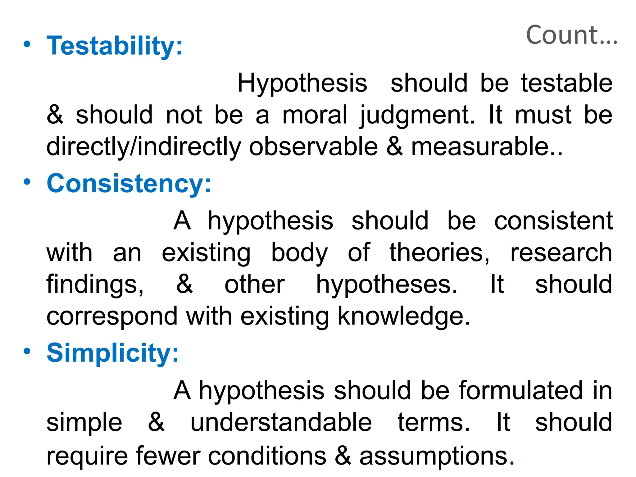 Count…
• Testability:
Hypothesis should be testable
& should not be a moral judgment. It must be
directly/indirectly observable & measurable..
• Consistency:
A hypothesis should be consistent
with an existing body of theories, research
findings, & other hypotheses. It should
correspond with existing knowledge.
• Simplicity:
A hypothesis should be formulated in
simple & understandable terms. It should
require fewer conditions & assumptions.
 