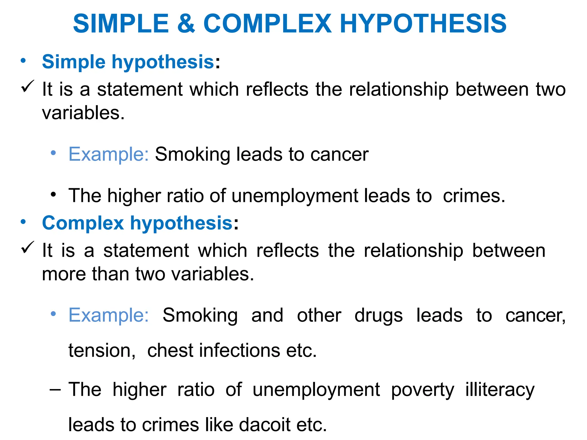 SIMPLE & COMPLEX HYPOTHESIS
• Simple hypothesis:
 It is a statement which reflects the relationship between two
variables.
• Example: Smoking leads to cancer
• The higher ratio of unemployment leads to crimes.
• Complex hypothesis:
 It is a statement which reflects the relationship between
more than two variables.
• Example: Smoking and other drugs leads to cancer,
tension, chest infections etc.
– The higher ratio of unemployment poverty illiteracy
leads to crimes like dacoit etc.
 