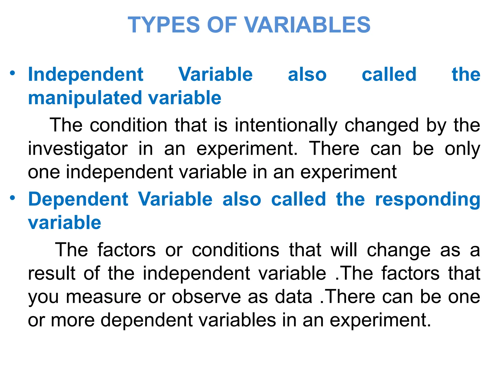 TYPES OF VARIABLES
• Independent Variable also called the
manipulated variable
The condition that is intentionally changed by the
investigator in an experiment. There can be only
one independent variable in an experiment
• Dependent Variable also called the responding
variable
The factors or conditions that will change as a
result of the independent variable .The factors that
you measure or observe as data .There can be one
or more dependent variables in an experiment.
 