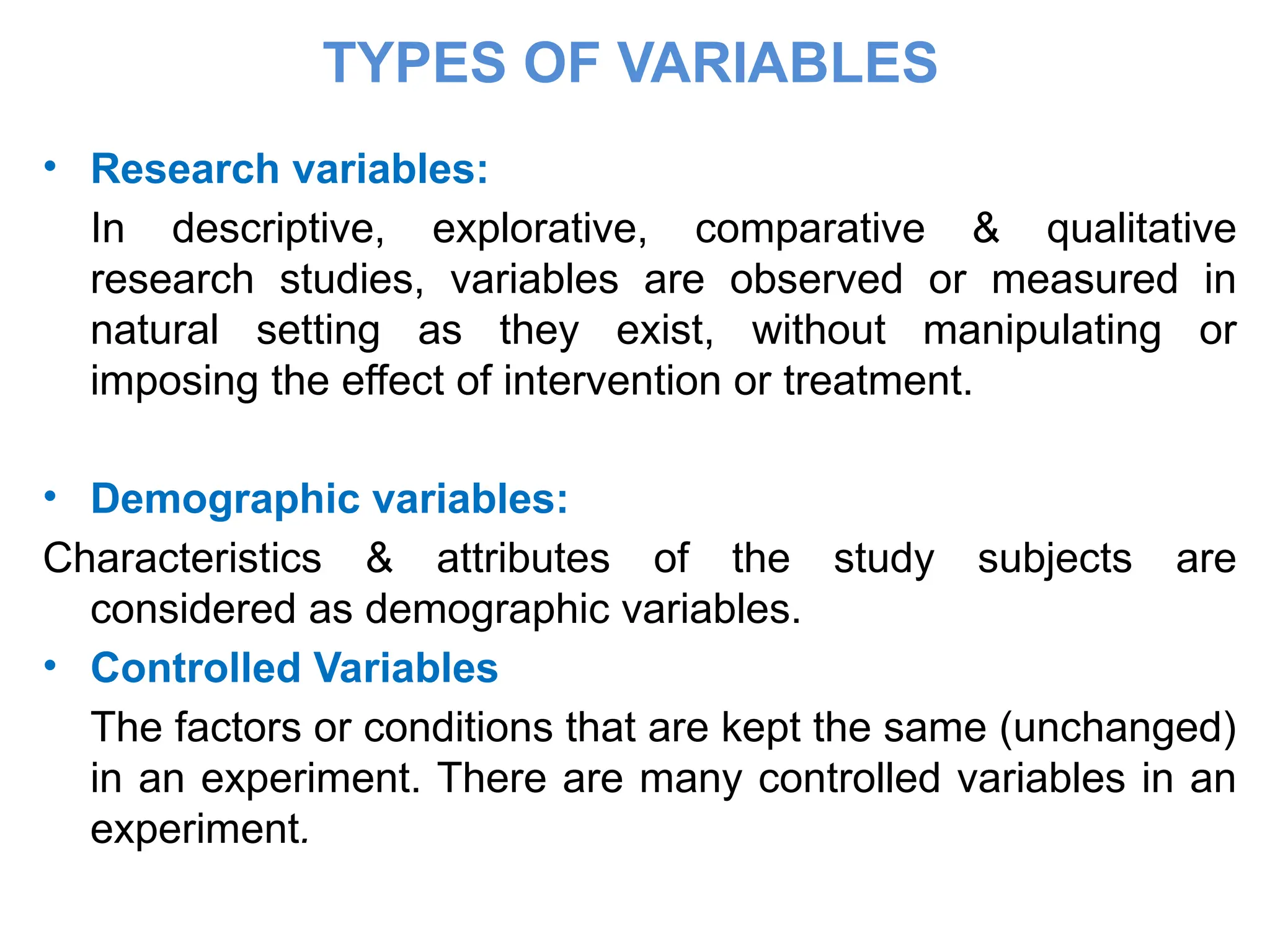 TYPES OF VARIABLES
• Research variables:
In descriptive, explorative, comparative & qualitative
research studies, variables are observed or measured in
natural setting as they exist, without manipulating or
imposing the effect of intervention or treatment.
• Demographic variables:
Characteristics & attributes of the study subjects are
considered as demographic variables.
• Controlled Variables
The factors or conditions that are kept the same (unchanged)
in an experiment. There are many controlled variables in an
experiment.
 