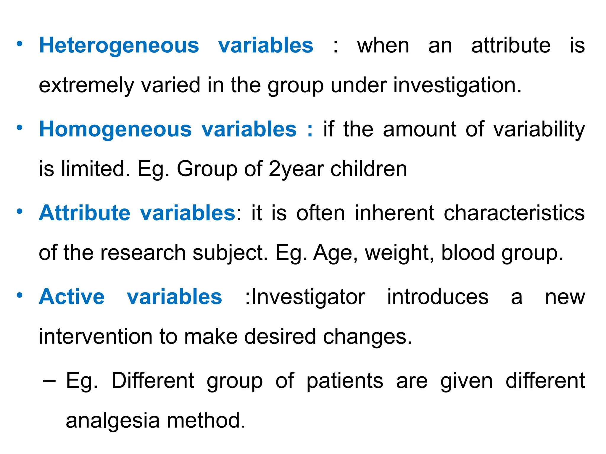 • Heterogeneous variables : when an attribute is
extremely varied in the group under investigation.
• Homogeneous variables : if the amount of variability
is limited. Eg. Group of 2year children
• Attribute variables: it is often inherent characteristics
of the research subject. Eg. Age, weight, blood group.
• Active variables :Investigator introduces a new
intervention to make desired changes.
– Eg. Different group of patients are given different
analgesia method.
 