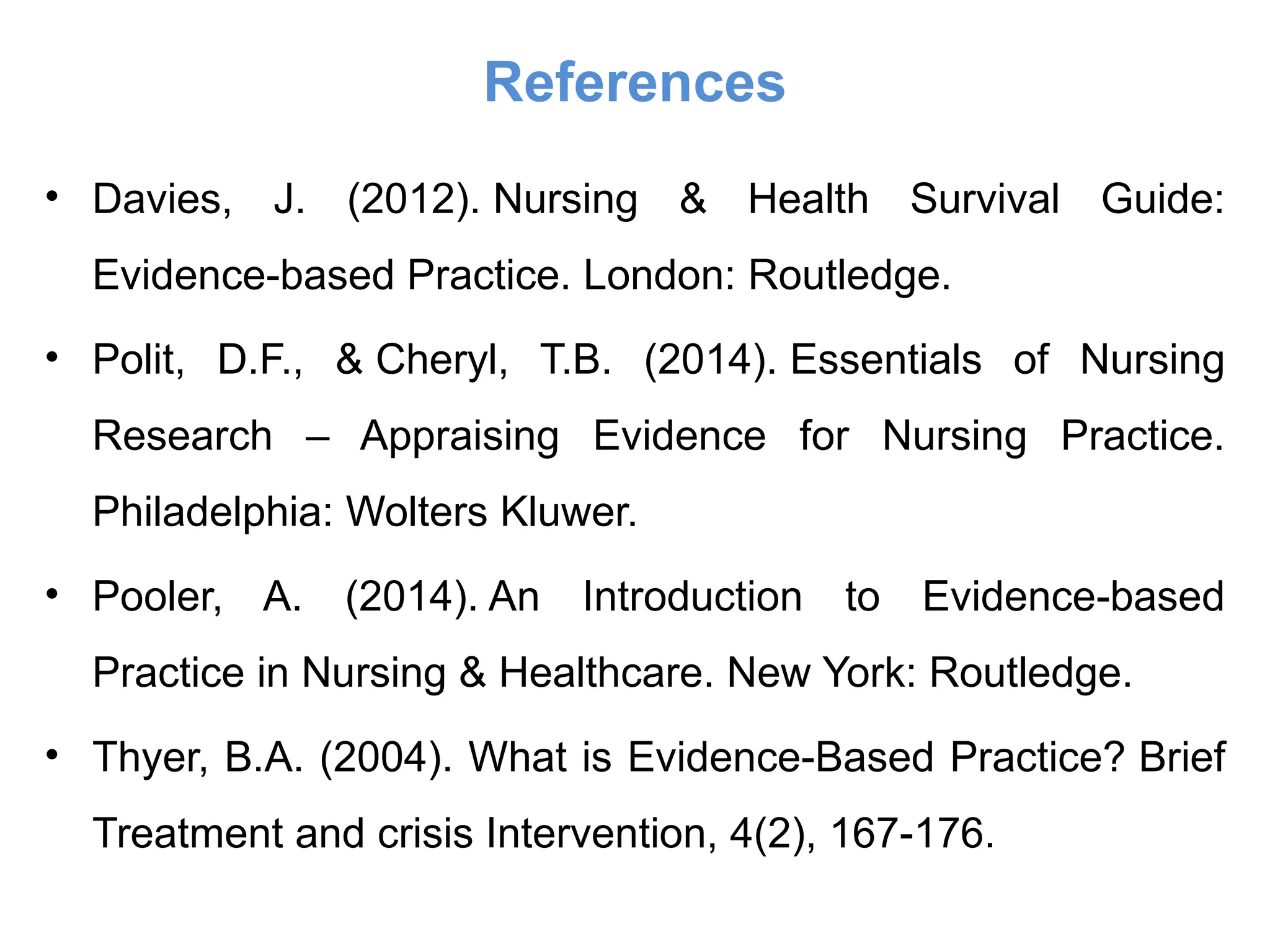References
• Davies, J. (2012). Nursing & Health Survival Guide:
Evidence-based Practice. London: Routledge.
• Polit, D.F., & Cheryl, T.B. (2014). Essentials of Nursing
Research – Appraising Evidence for Nursing Practice.
Philadelphia: Wolters Kluwer.
• Pooler, A. (2014). An Introduction to Evidence-based
Practice in Nursing & Healthcare. New York: Routledge.
• Thyer, B.A. (2004). What is Evidence-Based Practice? Brief
Treatment and crisis Intervention, 4(2), 167-176.
 