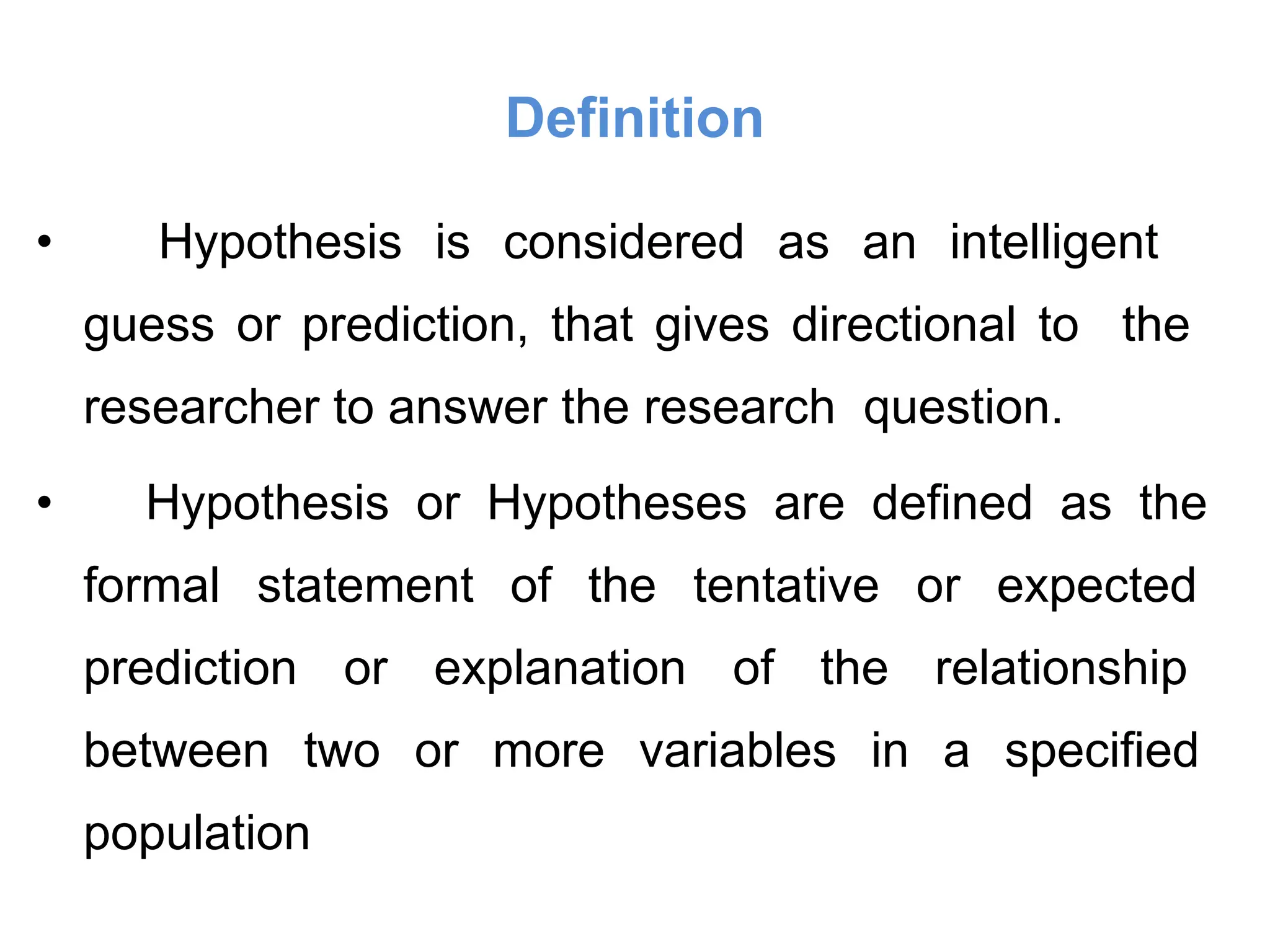 Definition
• Hypothesis is considered as an intelligent
guess or prediction, that gives directional to the
researcher to answer the research question.
• Hypothesis or Hypotheses are defined as the
formal statement of the tentative or expected
prediction or explanation of the relationship
between two or more variables in a specified
population
 