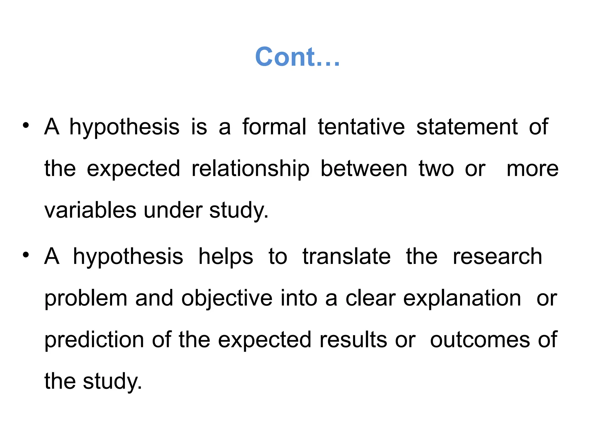 Cont…
• A hypothesis is a formal tentative statement of
the expected relationship between two or more
variables under study.
• A hypothesis helps to translate the research
problem and objective into a clear explanation or
prediction of the expected results or outcomes of
the study.
 