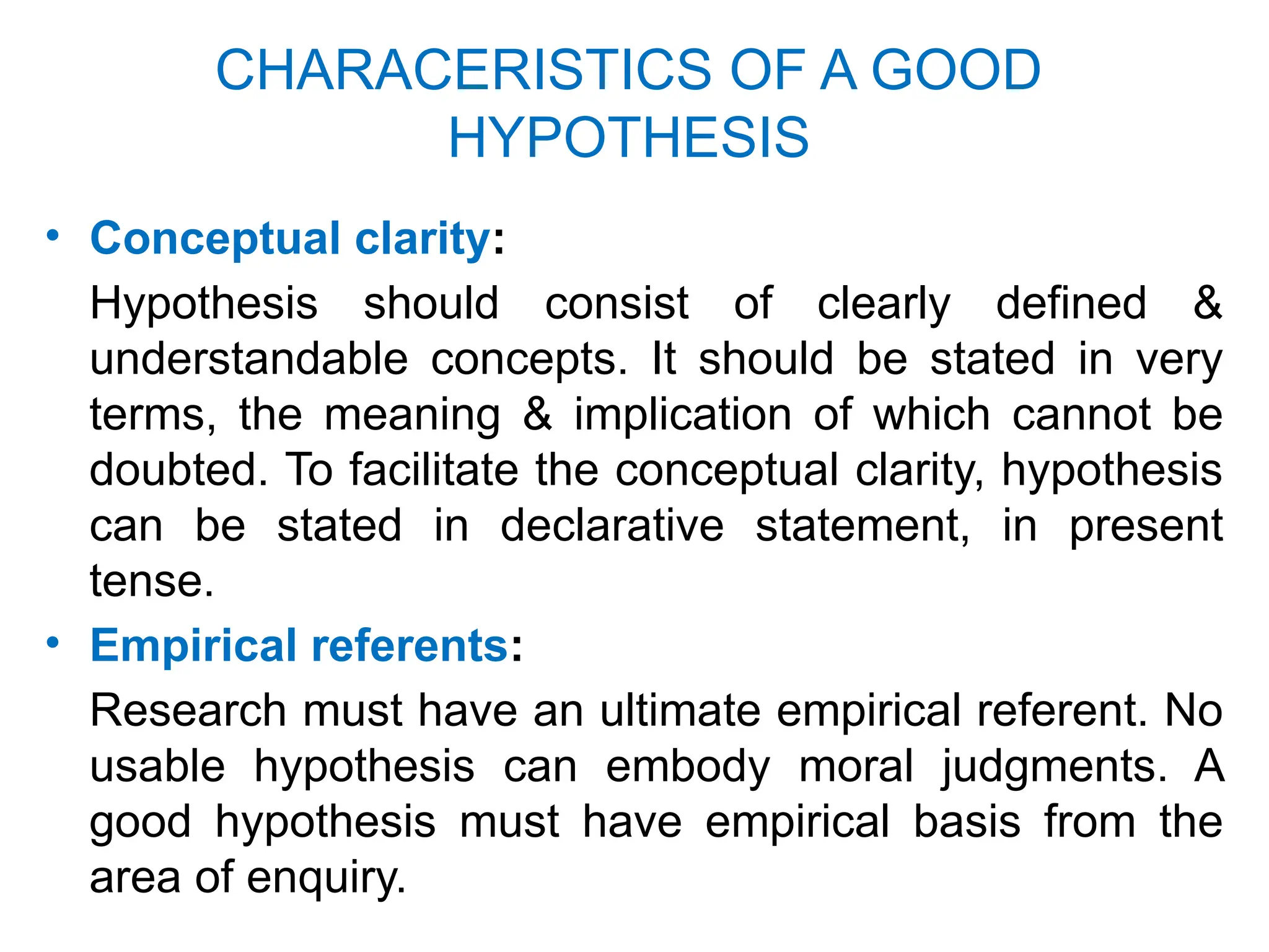 CHARACERISTICS OF A GOOD
HYPOTHESIS
• Conceptual clarity:
Hypothesis should consist of clearly defined &
understandable concepts. It should be stated in very
terms, the meaning & implication of which cannot be
doubted. To facilitate the conceptual clarity, hypothesis
can be stated in declarative statement, in present
tense.
• Empirical referents:
Research must have an ultimate empirical referent. No
usable hypothesis can embody moral judgments. A
good hypothesis must have empirical basis from the
area of enquiry.
 