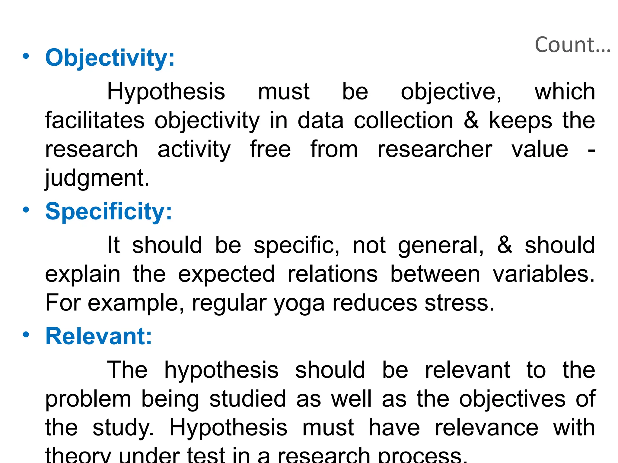Count…
• Objectivity:
Hypothesis must be objective, which
facilitates objectivity in data collection & keeps the
research activity free from researcher value -
judgment.
• Specificity:
It should be specific, not general, & should
explain the expected relations between variables.
For example, regular yoga reduces stress.
• Relevant:
The hypothesis should be relevant to the
problem being studied as well as the objectives of
the study. Hypothesis must have relevance with
 