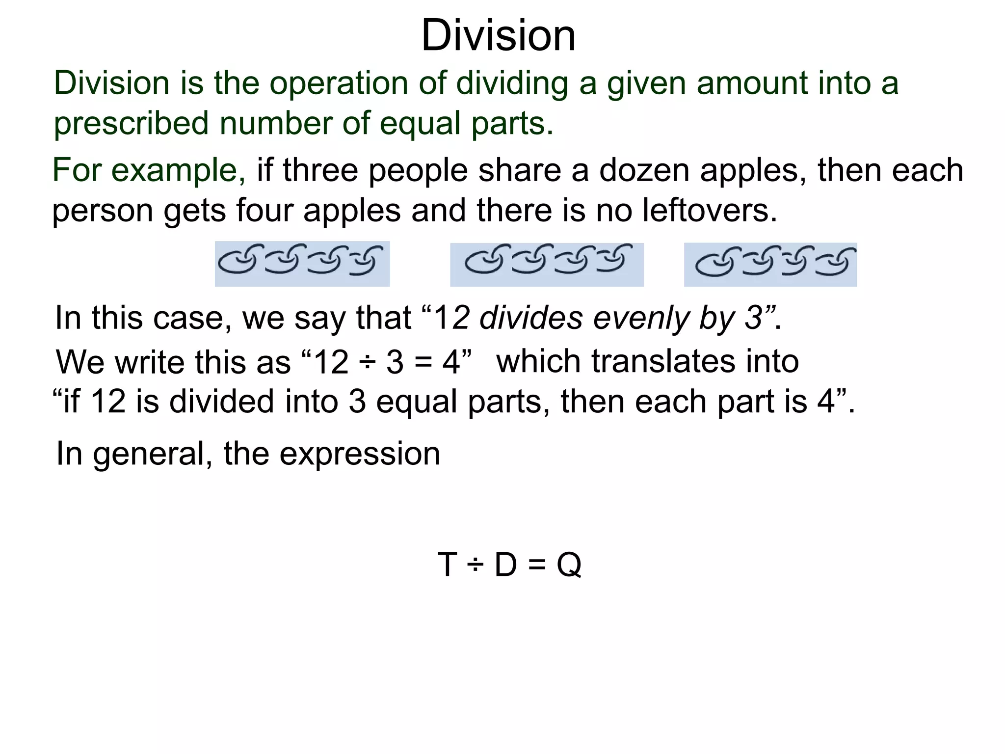 Division is the operation of dividing a given amount into a
prescribed number of equal parts.
For example, if three people share a dozen apples, then each
person gets four apples and there is no leftovers.
In this case, we say that “12 divides evenly by 3”.
We write this as “12 ÷ 3 = 4” which translates into
“if 12 is divided into 3 equal parts, then each part is 4”.
In general, the expression
T ÷ D = Q
Division
 
