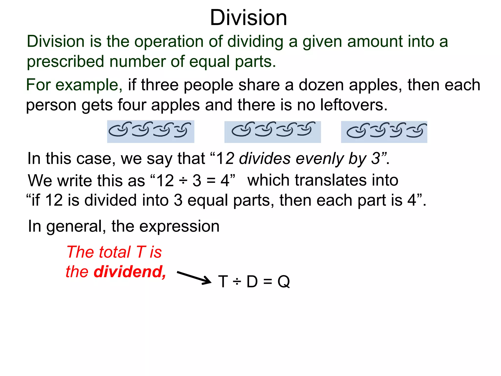 Division is the operation of dividing a given amount into a
prescribed number of equal parts.
For example, if three people share a dozen apples, then each
person gets four apples and there is no leftovers.
In this case, we say that “12 divides evenly by 3”.
We write this as “12 ÷ 3 = 4” which translates into
“if 12 is divided into 3 equal parts, then each part is 4”.
In general, the expression
T ÷ D = Q
The total T is
the dividend,
Division
 