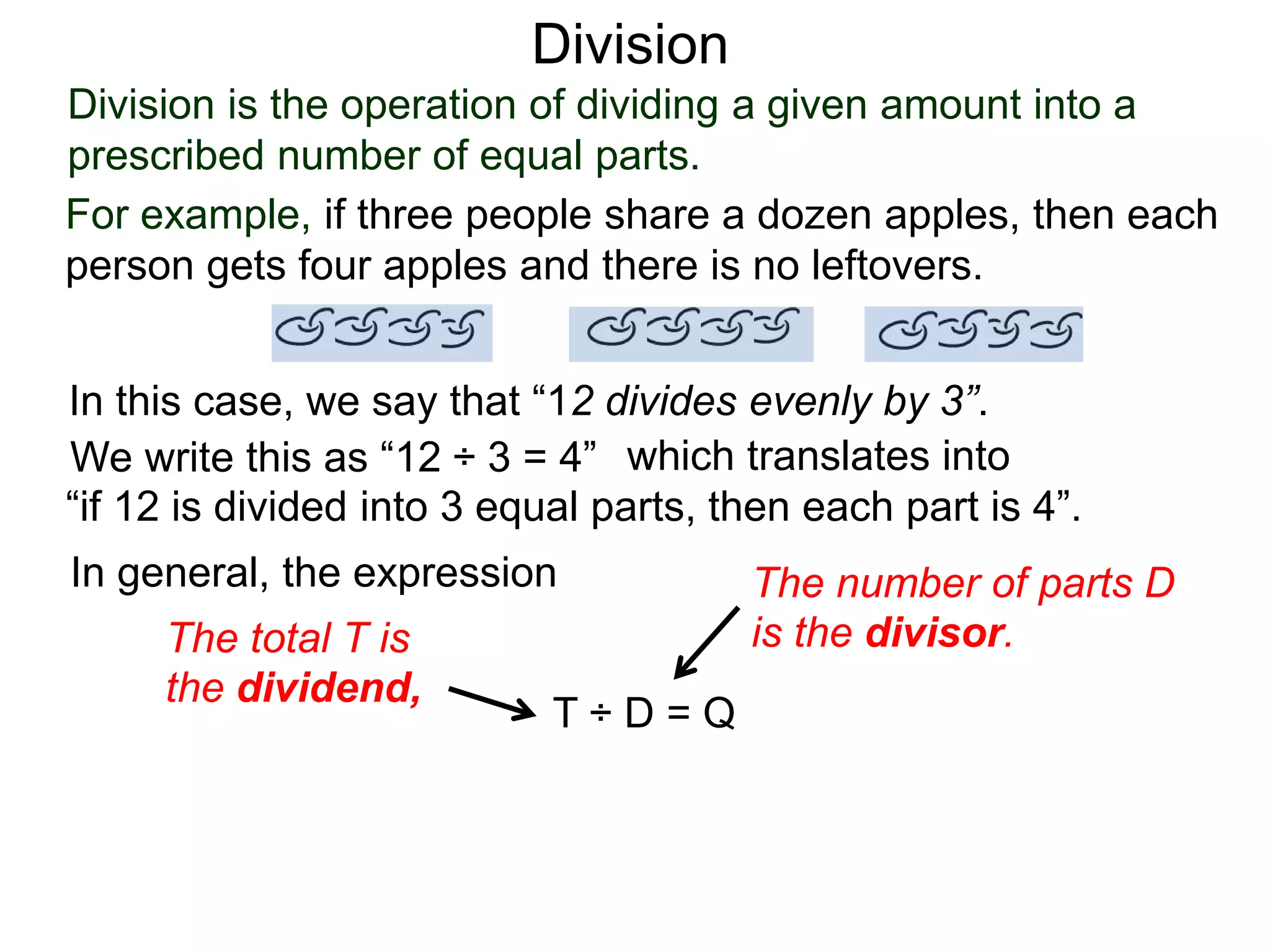 Division is the operation of dividing a given amount into a
prescribed number of equal parts.
For example, if three people share a dozen apples, then each
person gets four apples and there is no leftovers.
In this case, we say that “12 divides evenly by 3”.
We write this as “12 ÷ 3 = 4” which translates into
“if 12 is divided into 3 equal parts, then each part is 4”.
In general, the expression
T ÷ D = Q
The total T is
the dividend,
The number of parts D
is the divisor.
Division
 