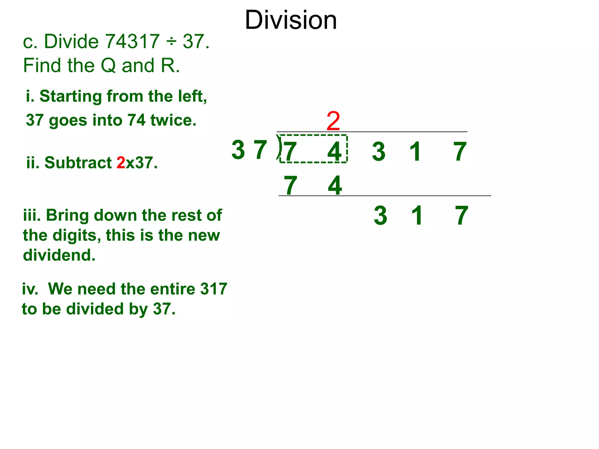 Division
)3 7 7 4 3 1 7
i. Starting from the left,
37 goes into 74 twice.
ii. Subtract 2x37.
3 1 7iii. Bring down the rest of
the digits, this is the new
dividend.
2
c. Divide 74317 ÷ 37.
Find the Q and R.
iv. We need the entire 317
to be divided by 37.
7 4
 