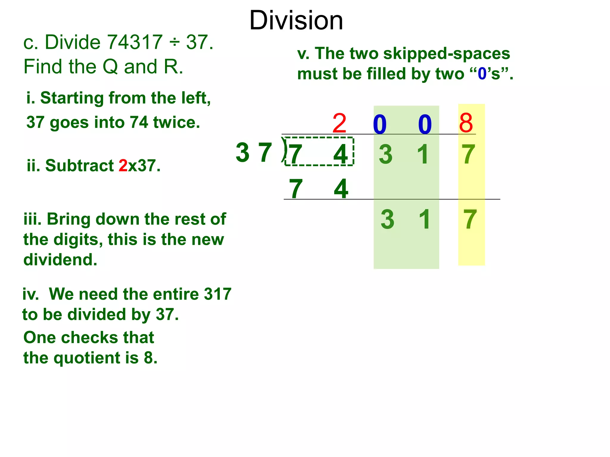 Division
)3 7 7 4 3 1 7
i. Starting from the left,
37 goes into 74 twice.
ii. Subtract 2x37.
3 1 7iii. Bring down the rest of
the digits, this is the new
dividend.
2
c. Divide 74317 ÷ 37.
Find the Q and R.
iv. We need the entire 317
to be divided by 37.
v. The two skipped-spaces
must be filled by two “0’s”.
7 4
80 0
One checks that
the quotient is 8.
 