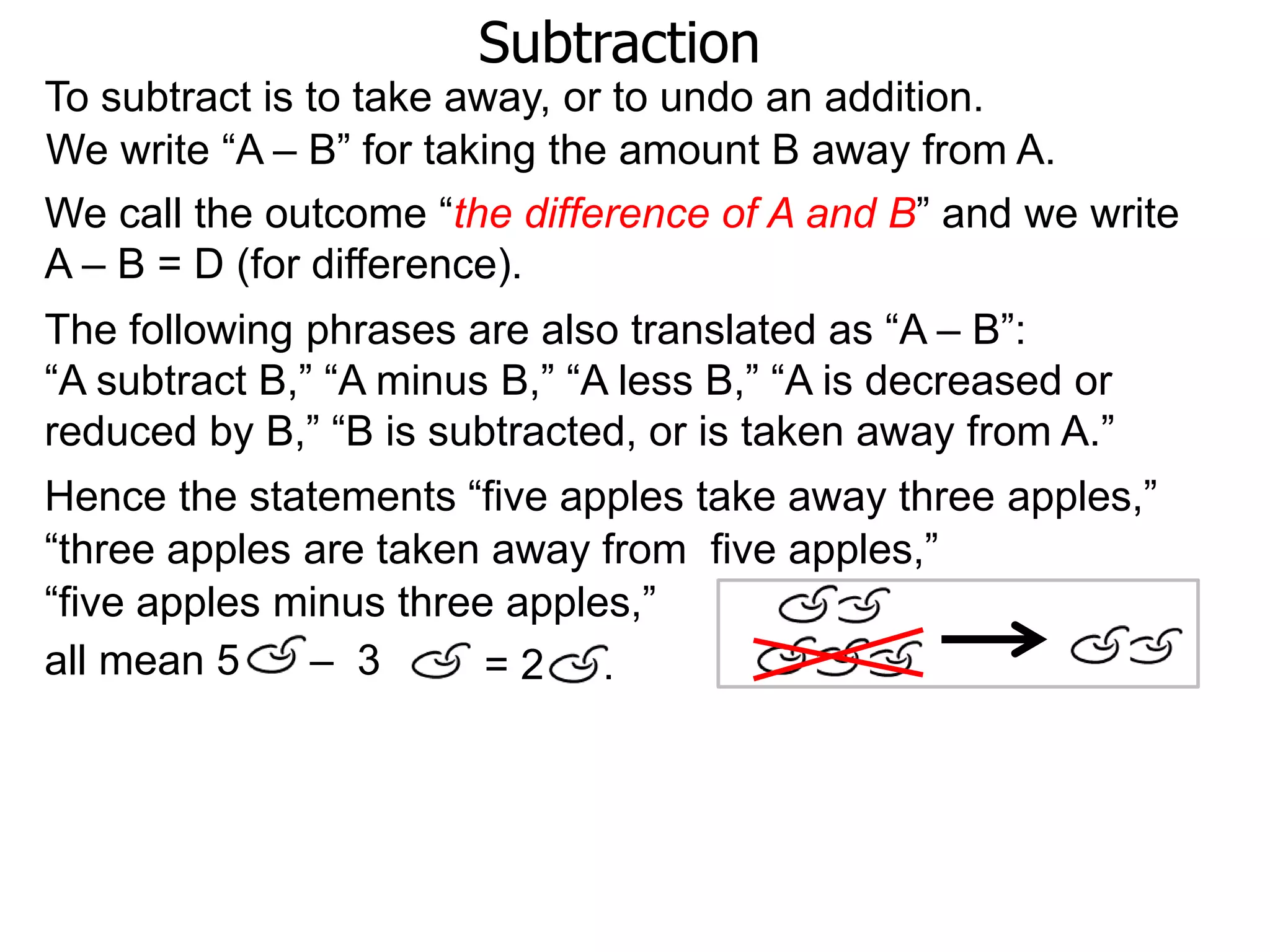 Subtraction
To subtract is to take away, or to undo an addition.
The following phrases are also translated as “A – B”:
“A subtract B,” “A minus B,” “A less B,” “A is decreased or
reduced by B,” “B is subtracted, or is taken away from A.”
We write “A – B” for taking the amount B away from A.
Hence the statements “five apples take away three apples,”
all mean 5 – 3
“three apples are taken away from five apples,”
“five apples minus three apples,”
= 2 .
We call the outcome “the difference of A and B” and we write
A – B = D (for difference).
 