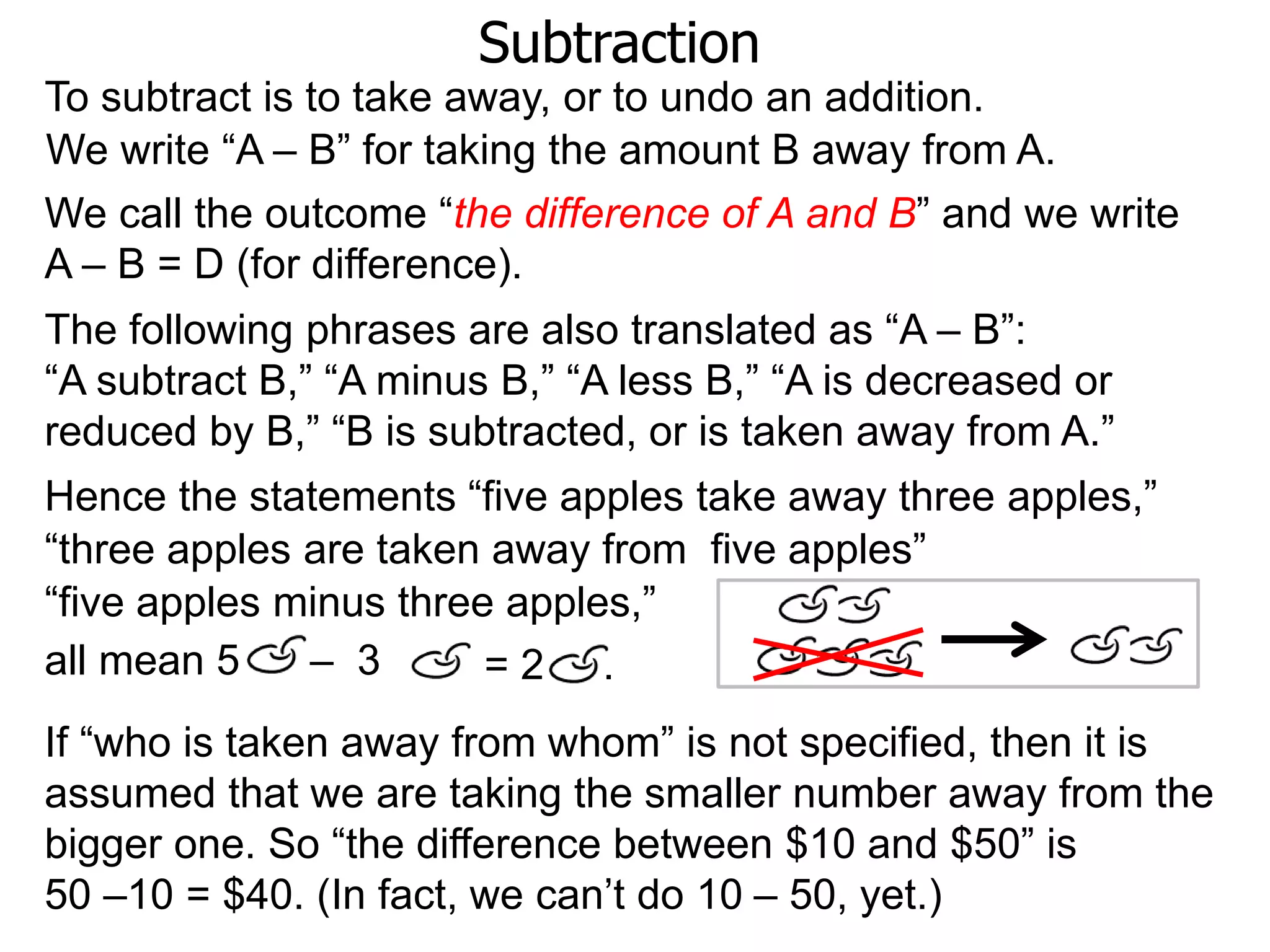 Subtraction
To subtract is to take away, or to undo an addition.
If “who is taken away from whom” is not specified, then it is
assumed that we are taking the smaller number away from the
bigger one. So “the difference between $10 and $50” is
50 –10 = $40. (In fact, we can’t do 10 – 50, yet.)
The following phrases are also translated as “A – B”:
“A subtract B,” “A minus B,” “A less B,” “A is decreased or
reduced by B,” “B is subtracted, or is taken away from A.”
We write “A – B” for taking the amount B away from A.
Hence the statements “five apples take away three apples,”
all mean 5 – 3
“three apples are taken away from five apples”
“five apples minus three apples,”
= 2 .
We call the outcome “the difference of A and B” and we write
A – B = D (for difference).
 