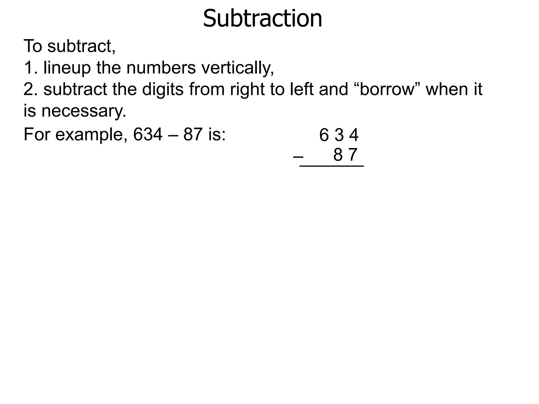 Subtraction
For example, 634 – 87 is: 6 3 4
8 7–
To subtract,
1. lineup the numbers vertically,
2. subtract the digits from right to left and “borrow” when it
is necessary.
 