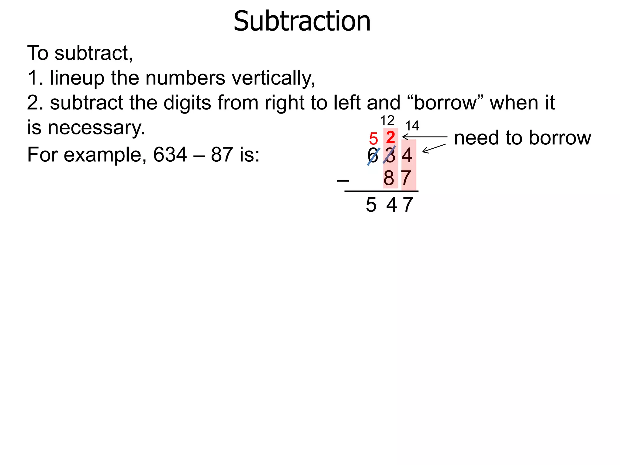 Subtraction
For example, 634 – 87 is: 6 3 4
8 7–
To subtract,
1. lineup the numbers vertically,
2. subtract the digits from right to left and “borrow” when it
is necessary. need to borrow
14
2
7
12
5
45
 