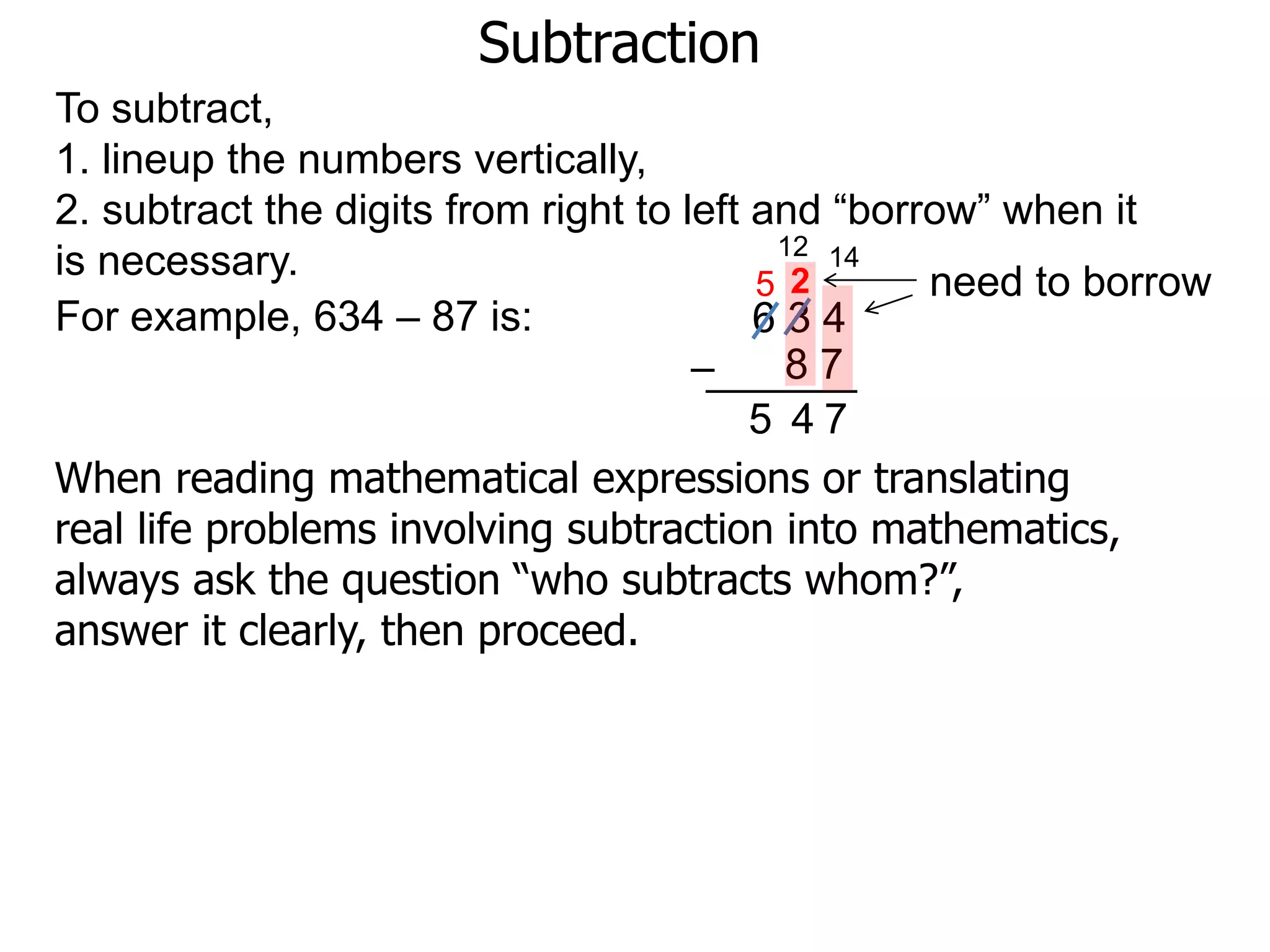 Subtraction
For example, 634 – 87 is: 6 3 4
8 7–
To subtract,
1. lineup the numbers vertically,
2. subtract the digits from right to left and “borrow” when it
is necessary. need to borrow
14
2
7
12
5
45
When reading mathematical expressions or translating
real life problems involving subtraction into mathematics,
always ask the question “who subtracts whom?”,
answer it clearly, then proceed.
 