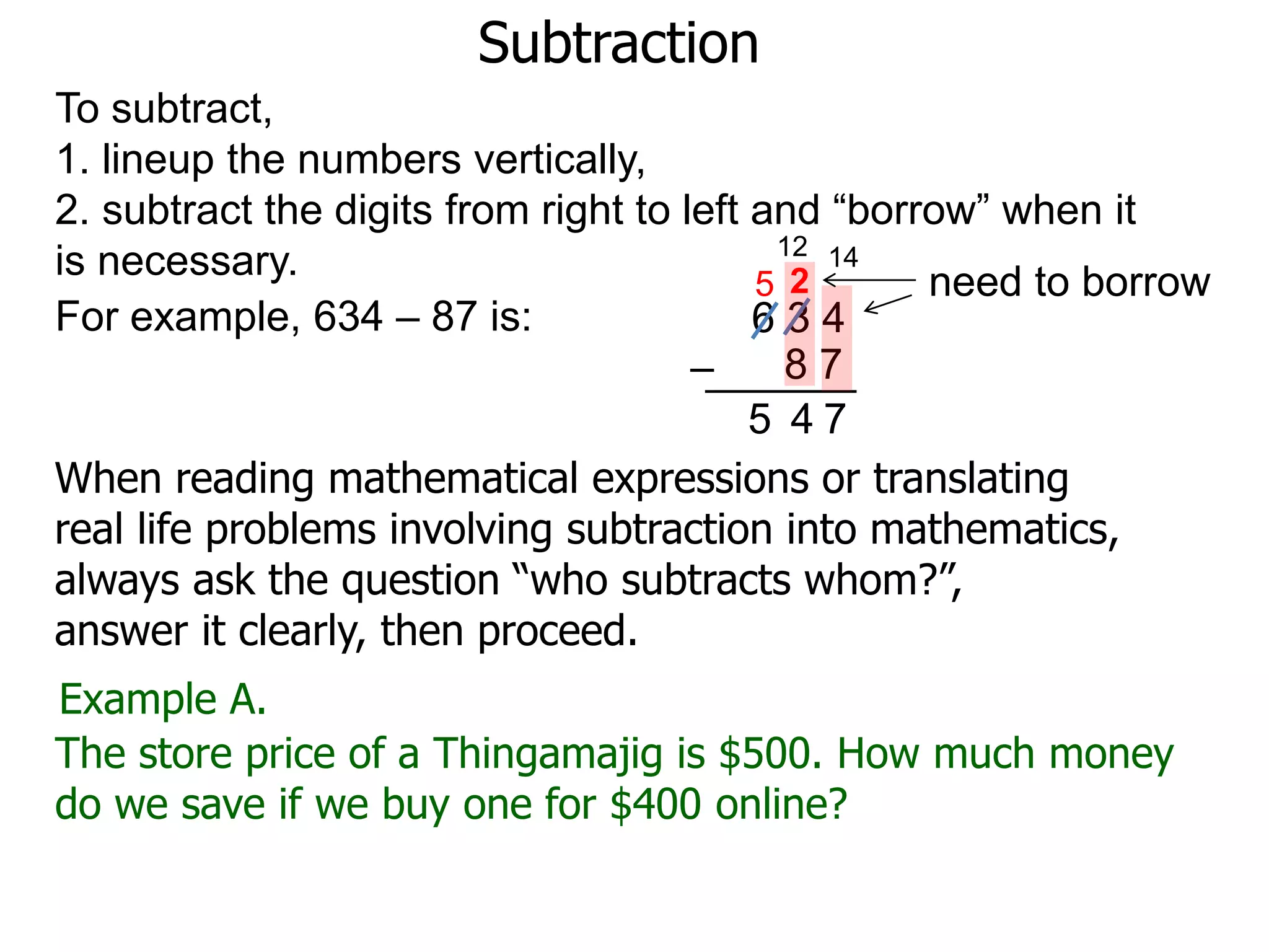 Subtraction
For example, 634 – 87 is: 6 3 4
8 7–
To subtract,
1. lineup the numbers vertically,
2. subtract the digits from right to left and “borrow” when it
is necessary. need to borrow
14
2
7
12
5
45
Example A.
The store price of a Thingamajig is $500. How much money
do we save if we buy one for $400 online?
When reading mathematical expressions or translating
real life problems involving subtraction into mathematics,
always ask the question “who subtracts whom?”,
answer it clearly, then proceed.
 