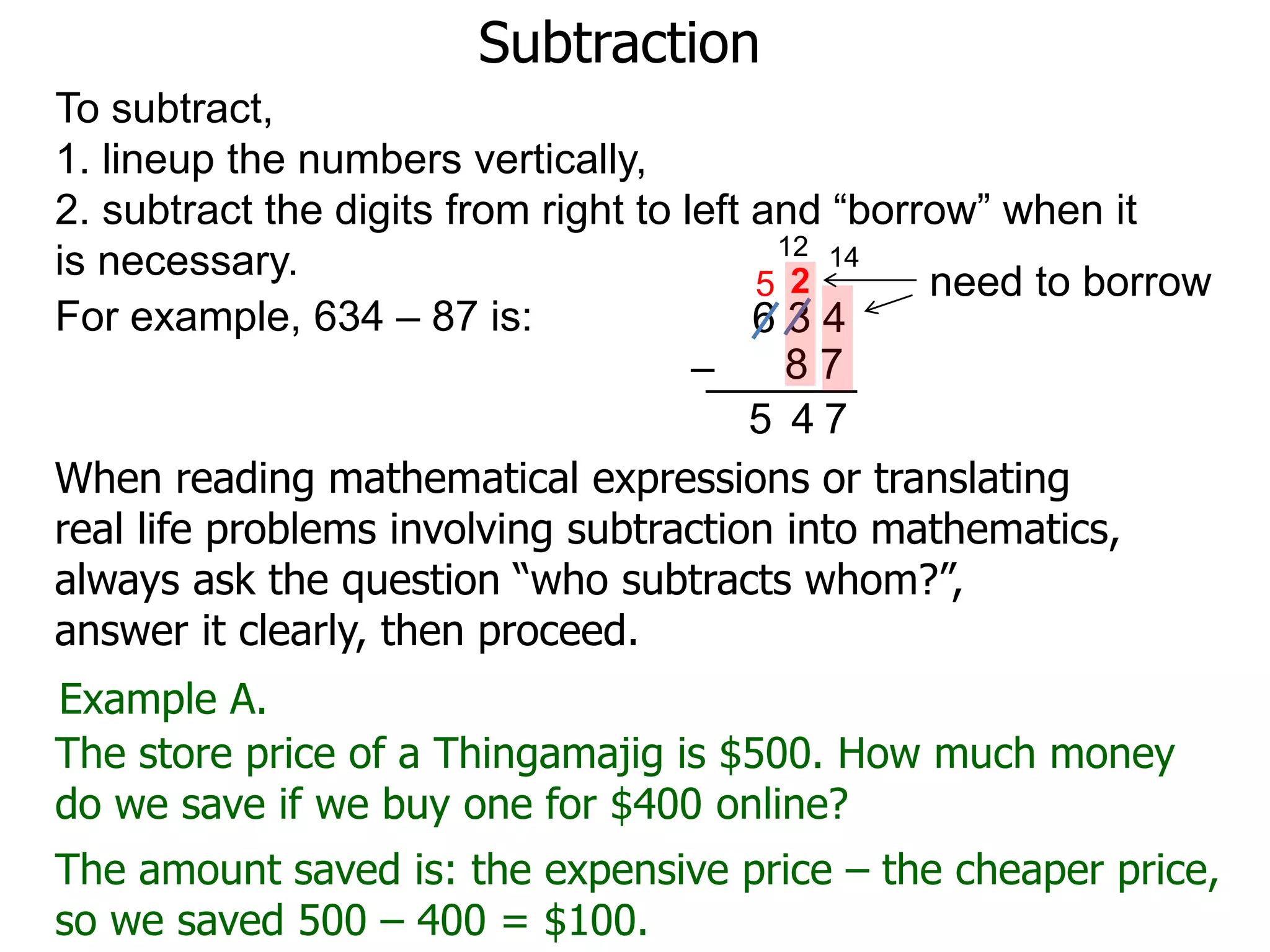Subtraction
For example, 634 – 87 is: 6 3 4
8 7–
To subtract,
1. lineup the numbers vertically,
2. subtract the digits from right to left and “borrow” when it
is necessary. need to borrow
14
2
7
12
5
45
Example A.
The store price of a Thingamajig is $500. How much money
do we save if we buy one for $400 online?
The amount saved is: the expensive price – the cheaper price,
so we saved 500 – 400 = $100.
When reading mathematical expressions or translating
real life problems involving subtraction into mathematics,
always ask the question “who subtracts whom?”,
answer it clearly, then proceed.
 