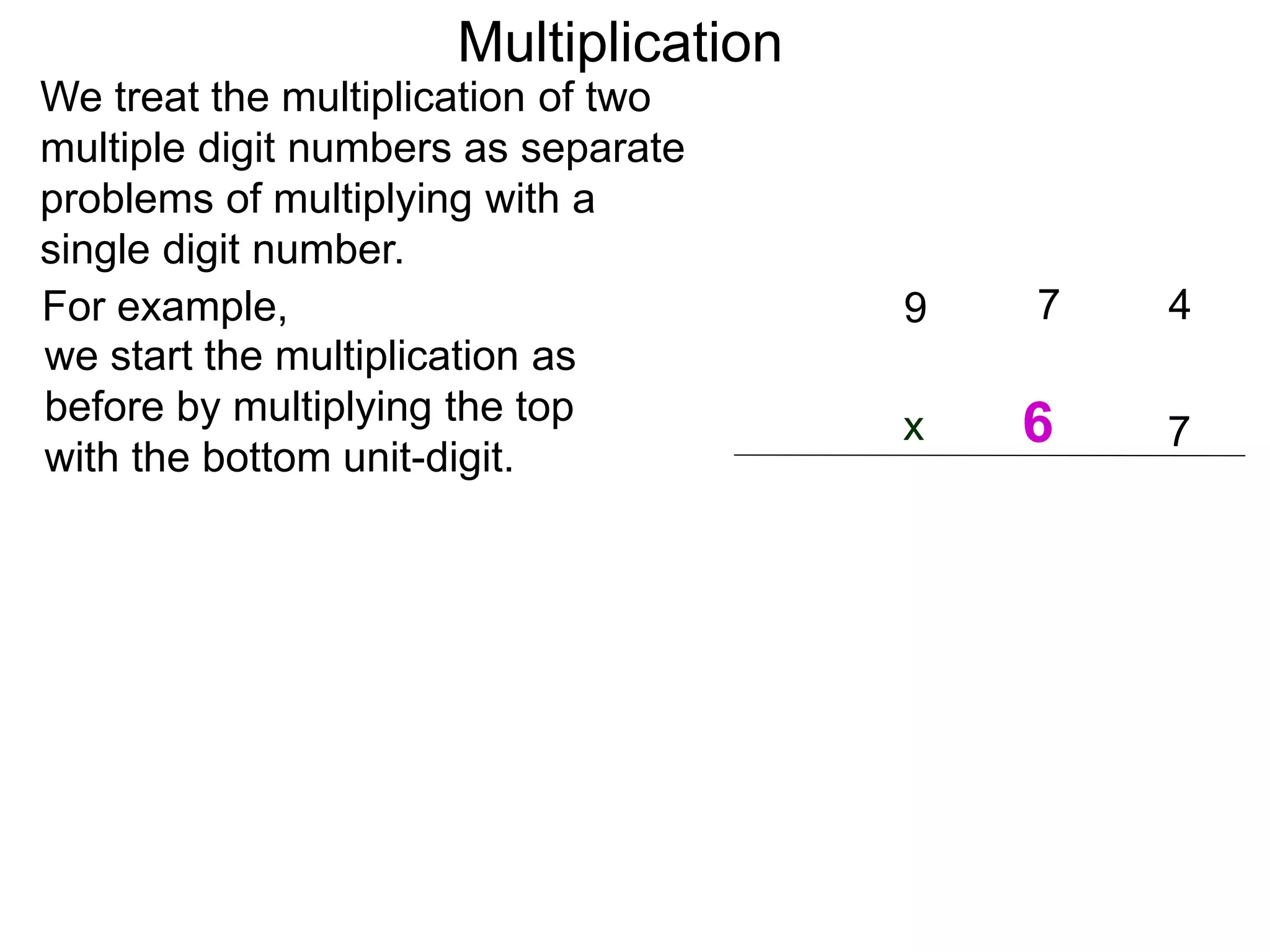 We treat the multiplication of two
multiple digit numbers as separate
problems of multiplying with a
single digit number.
we start the multiplication as
before by multiplying the top
with the bottom unit-digit.
47
7x
9For example,
Multiplication
6
 