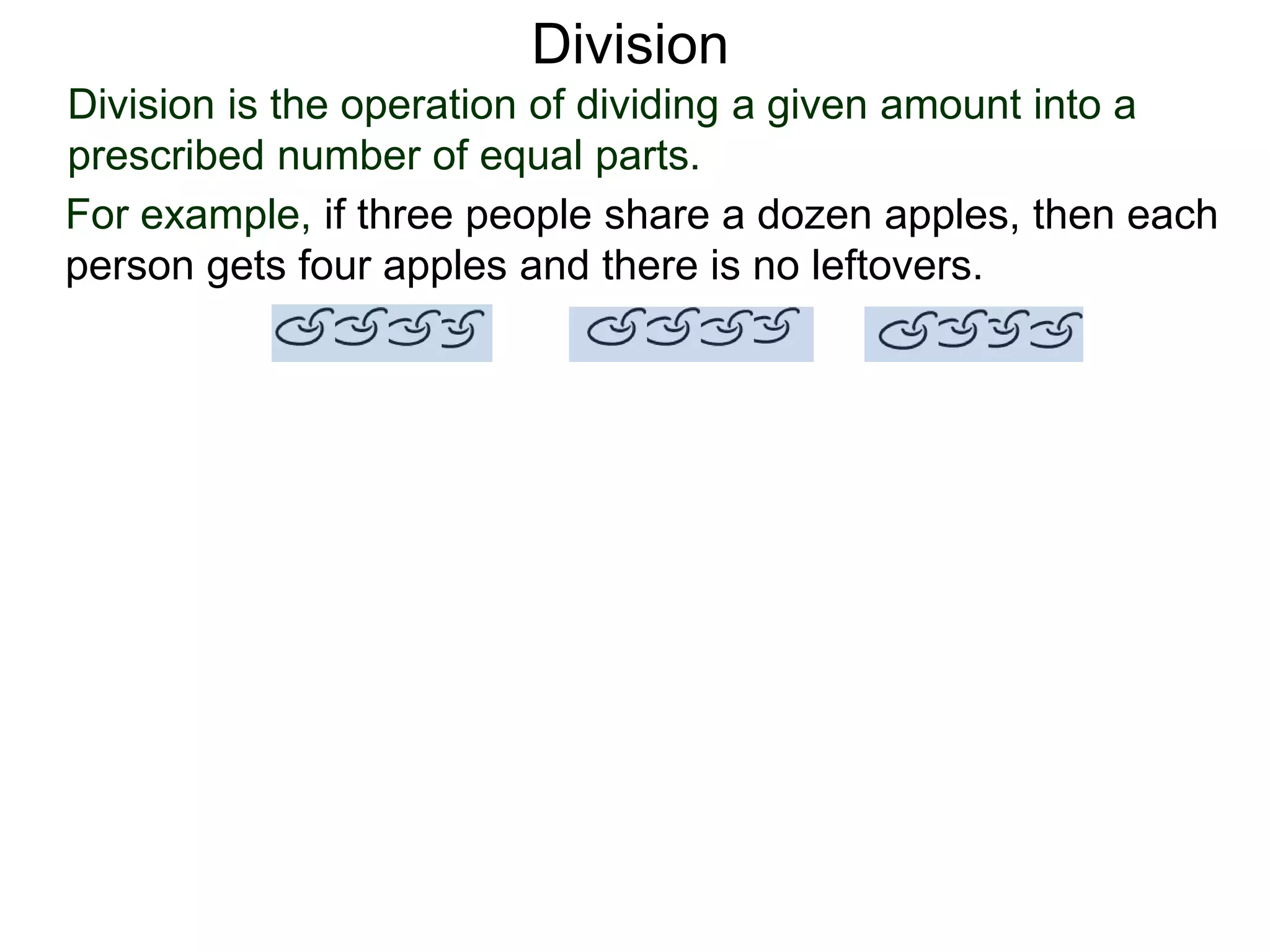 Division is the operation of dividing a given amount into a
prescribed number of equal parts.
For example, if three people share a dozen apples, then each
person gets four apples and there is no leftovers.
Division
 