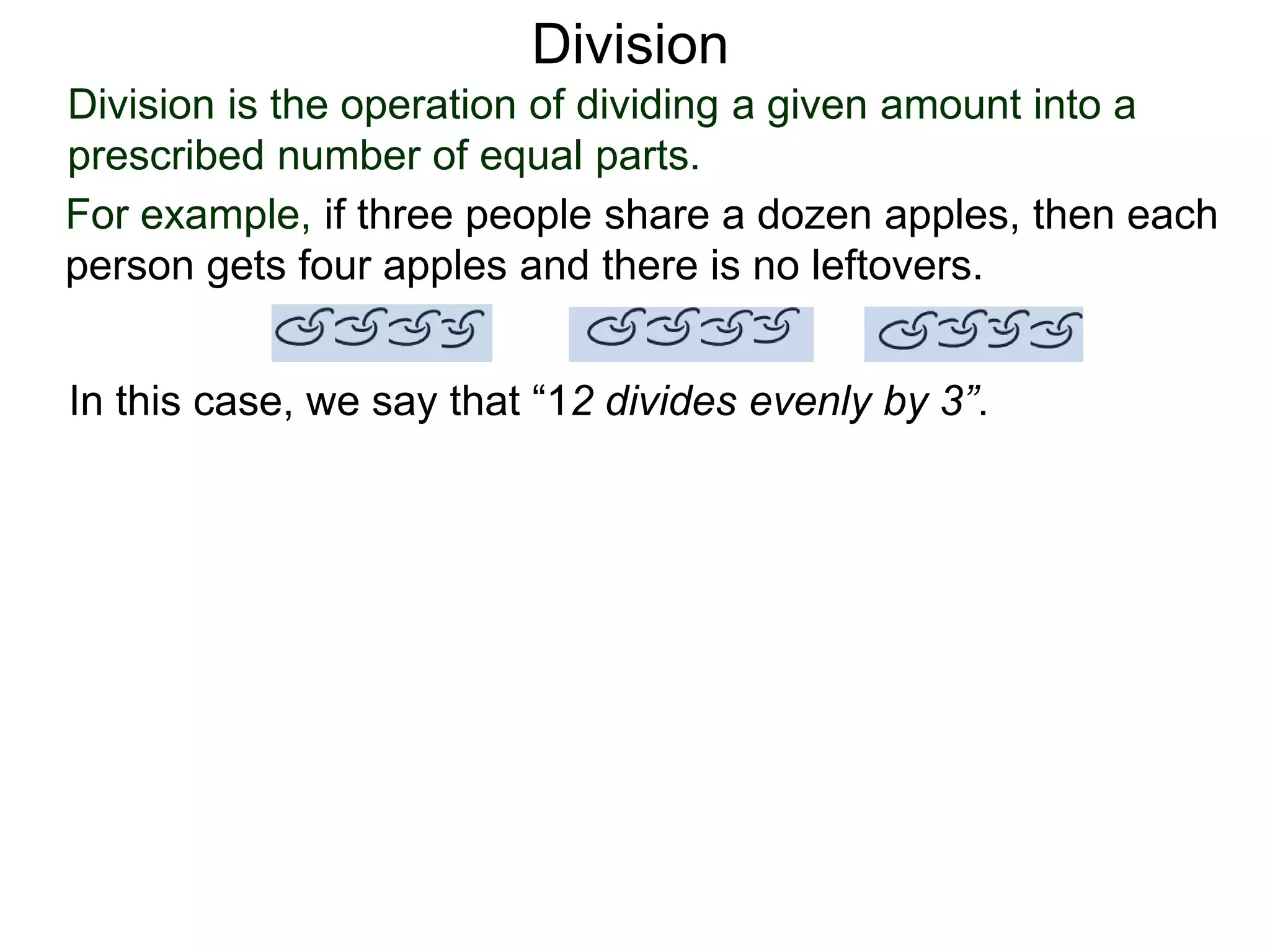 Division is the operation of dividing a given amount into a
prescribed number of equal parts.
For example, if three people share a dozen apples, then each
person gets four apples and there is no leftovers.
In this case, we say that “12 divides evenly by 3”.
Division
 