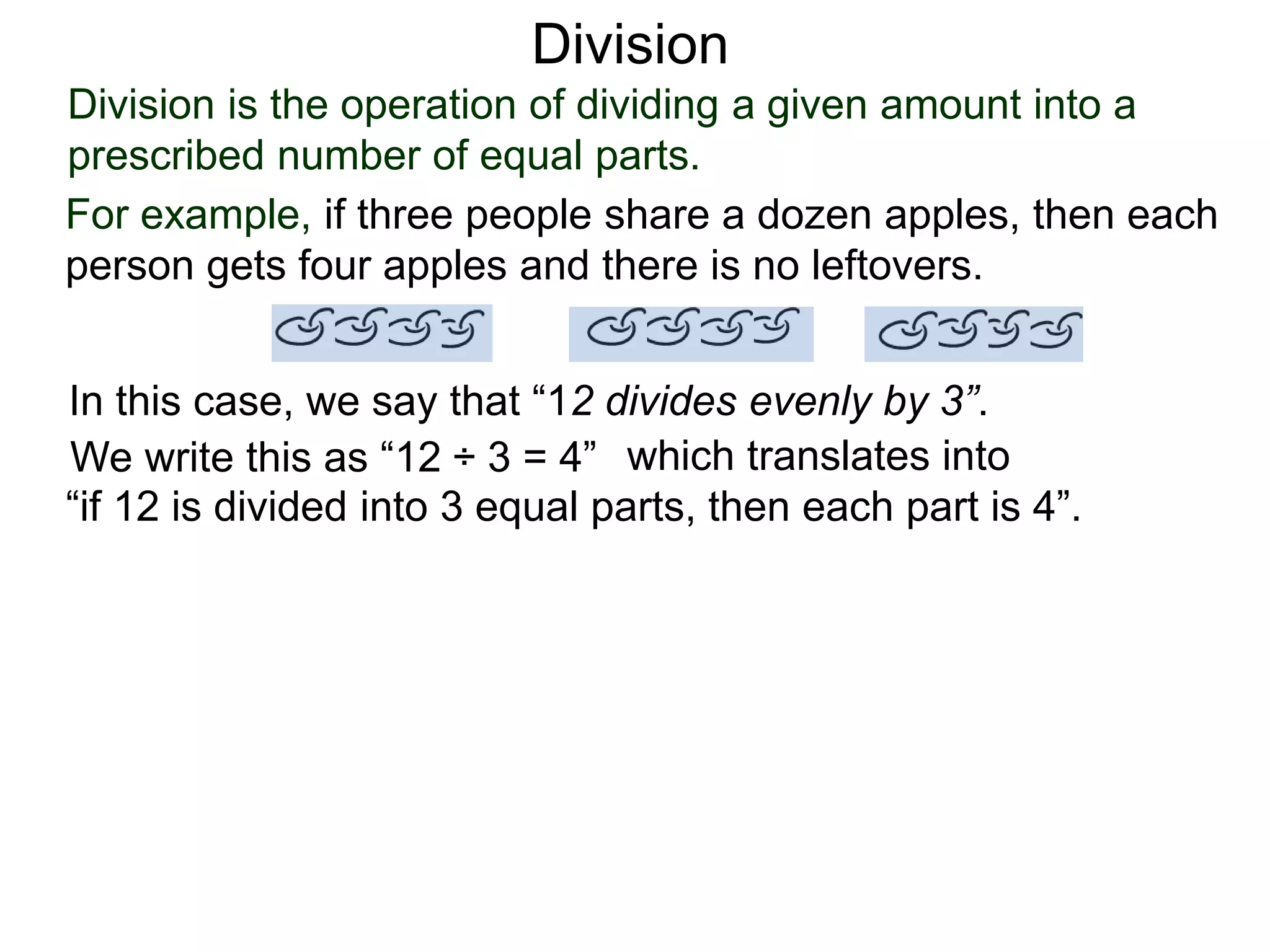 Division is the operation of dividing a given amount into a
prescribed number of equal parts.
For example, if three people share a dozen apples, then each
person gets four apples and there is no leftovers.
In this case, we say that “12 divides evenly by 3”.
We write this as “12 ÷ 3 = 4” which translates into
“if 12 is divided into 3 equal parts, then each part is 4”.
Division
 