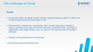 The Landscape of Trends
Trends
 By the end of 2023, the global e-wallet market is expected to grow to USD 2.1 trillion with
a CAGR (Compound Annual Growth Rate) of 15%.
 Personalization, simplification, automation, that is already happening in banking &
finance, promoted by all types of financial institutions (traditional banks, challenger &
digital banks, eMIs, digital lenders, etc.), as well as in the telecoms and the insurance
landscape.
 Ubiquity, instant gratification is the new goal.
 New business cases continuously arise.
 