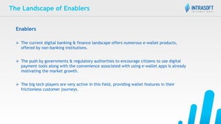 The Landscape of Enablers
Enablers
 The current digital banking & finance landscape offers numerous e-wallet products,
offered by non-banking institutions.
 The push by governments & regulatory authorities to encourage citizens to use digital
payment tools along with the convenience associated with using e-wallet apps is already
motivating the market growth.
 The big tech players are very active in this field, providing wallet features in their
frictionless customer journeys.
 