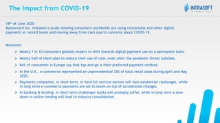 The Impact from COVID-19
18th of June 2020
Mastercard Inc. released a study showing consumers worldwide are using contactless and other digital
payments at record levels and moving away from cash due to concerns about COVID-19.
Moreover:
 Nearly 7 in 10 consumers globally expect to shift towards digital payment use on a permanent basis.
 Nearly half of them plan to reduce their use of cash, even after the pandemic threat subsides.
 64% of consumers in Europe say that tap-and-go is their preferred payment method.
 In the U.K., e-commerce represented an unprecedented 33% of total retail sales during April and May
2020.
 Payments companies, in short term, in hard-hit vertical sectors will face existential challenges, while
in long term e-commerce payments are set to boom on top of accelerated changes.
 In banking & lending, in short term challenger banks will probably suffer, while in long term a slow
down in online lending will lead to industry consolidation.
 