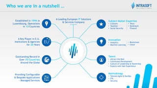 Talent
• Attract the Best
• Continuous Development
• Culture of Leadership & Ownership
• Experts with Vast Experience
Innovation
• Analytics
• Machine Learning
Methodology
• Tailored Agile & DevOps
• ITIL
• Security
Subject Matter Expertise
• Customs
• Taxation
• Social Security
A Key Player in E.U.
Institutions & Agencies
for 20 Years
Established in 1996 in
Luxembourg, Operations
in 13 Countries
Outstanding Record in
Over 70 Countries
Around the Globe
• Telco
• Banking &
Finance
A Leading European IT Solutions
& Services Company
• Blockchain
• Cloud
Who we are in a nutshell …
Providing Configurable
& Bespoke Applications
- Managed Services
 
