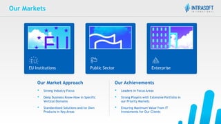 Our Markets
Our Market Approach
• Strong Industry Focus
• Deep Business Know-How in Specific
Vertical Domains
• Standardized Solutions and/or Own
Products in Key Areas
EU Institutions Public Sector Enterprise
Our Achievements
• Leaders in Focus Areas
• Strong Players with Extensive Portfolio in
our Priority Markets
• Ensuring Maximum Value from IT
Investments for Our Clients
 