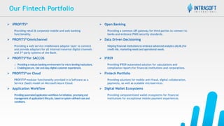 Our Fintech Portfolio
 iPROFITS®  Open Banking
Providing retail & corporate mobile and web banking
functionality.
Providing a common API gateway for third parties to connect to
banks and embrace PSD2 security standards.
 PROFITS® Omnichannel  Data Driven Decisioning
Providing a web service middleware adaptor layer to connect
and provide adaptors for all internal/external digital channels
and 3rd party systems of the Bank.
Helping financial institutions to embrace advanced analytics (AI,ML) for
credit risk, marketing needs and operational needs.
 PROFITS® for SACCOS  IFRS9
o Providinga maturebankingenvironmentformicro lendinginstitutions.
o Enablingsecure,fast andeasydigitalcustomerexperiences.
Providing IFRS9 automated solution for calculations and
compliance reports for financial institutions and corporations.
 PROFITS® on Cloud  Fintech Portfolio
PROFITS® modular functionality provided in a Software as a
Service (SaaS) model on Microsoft Azure Cloud.
Providing solutions for mobile anti-fraud, digital collaboration,
payments, as well as scalable microservices.
 Application Workflow  Digital Wallet Ecosystems
Providingautomatedapplicationworkflowsforinitiation,processingand
managementofapplication’slifecycle,basedonsystem-definedrulesand
conditions.
Providing componentized wallet ecosystems for financial
institutions for exceptional mobile payment experiences.
 