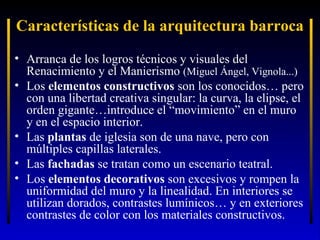 Características de la arquitectura barroca
• Arranca de los logros técnicos y visuales del
Renacimiento y el Manierismo (Miguel Ángel, Vignola...)
• Los elementos constructivos son los conocidos… pero
con una libertad creativa singular: la curva, la elipse, el
orden gigante…introduce el “movimiento” en el muro
y en el espacio interior.
• Las plantas de iglesia son de una nave, pero con
múltiples capillas laterales.
• Las fachadas se tratan como un escenario teatral.
• Los elementos decorativos son excesivos y rompen la
uniformidad del muro y la linealidad. En interiores se
utilizan dorados, contrastes lumínicos… y en exteriores
contrastes de color con los materiales constructivos.

 