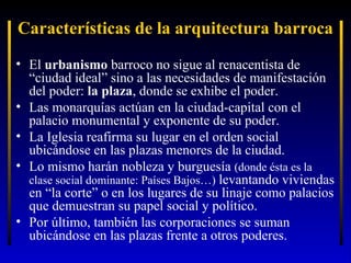 Características de la arquitectura barroca
• El urbanismo barroco no sigue al renacentista de
“ciudad ideal” sino a las necesidades de manifestación
del poder: la plaza, donde se exhibe el poder.
• Las monarquías actúan en la ciudad-capital con el
palacio monumental y exponente de su poder.
• La Iglesia reafirma su lugar en el orden social
ubicándose en las plazas menores de la ciudad.
• Lo mismo harán nobleza y burguesía (donde ésta es la
clase social dominante: Países Bajos…) levantando viviendas
en “la corte” o en los lugares de su linaje como palacios
que demuestran su papel social y político.
• Por último, también las corporaciones se suman
ubicándose en las plazas frente a otros poderes.

 