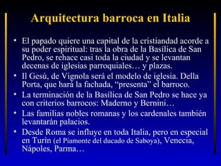 Arquitectura barroca en Italia
• El papado quiere una capital de la cristiandad acorde a
su poder espiritual: tras la obra de la Basílica de San
Pedro, se rehace casi toda la ciudad y se levantan
decenas de iglesias parroquiales… y plazas.
• Il Gesú, de Vignola será el modelo de iglesia. Della
Porta, que hará la fachada, “presenta” el barroco.
• La terminación de la Basílica de San Pedro se hace ya
con criterios barrocos: Maderno y Bernini…
• Las familias nobles romanas y los cardenales también
levantarán palacios.
• Desde Roma se influye en toda Italia, pero en especial
en Turín (el Piamonte del ducado de Saboya), Venecia,
Nápoles, Parma…

 