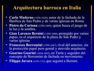 Arquitectura barroca en Italia
• Carlo Maderno (1556-1629), autor de la fachada de la
Basílica de San Pedro y de varias iglesias en Roma.
• Pietro da Cortona (1596-1669), quien busca el juego de
la luz y la sombra.
• Gian Lorenzo Bernini (1598-1680), protegido por varios
papas, es el arquitecto de la plaza de San Pedro y
varias iglesias
• Francesco Borromini (1599-1667), rival del anterior, sin
la protección papal pero genial y atrevido arquitecto.
• Guarino Guarini (1624-1683), en Turín y seguidor del
concepto de Borromini de fachada en movimiento.
• Filippo Juvara (1678-1735), que seguirá a Bernini.

 