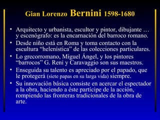 Gian Lorenzo

Bernini 1598-1680

• Arquitecto y urbanista, escultor y pintor, dibujante …
y escenógrafo: es la encarnación del barroco romano.
• Desde niño está en Roma y toma contacto con la
escultura “helenística” de las colecciones particulares.
• Lo grecorromano, Miguel Ángel, y los pintores
“barrocos” G. Reni y Caravaggio son sus maestros.
• Enseguida su talento es apreciado por el papado, que
le protegerá (siete papas en su larga vida) siempre.
• Su innovación básica consiste en acercar el espectador
a la obra, haciendo a éste partícipe de la acción,
rompiendo las fronteras tradicionales de la obra de
arte.

 