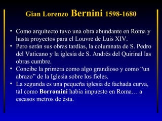 Gian Lorenzo

Bernini 1598-1680

• Como arquitecto tuvo una obra abundante en Roma y
hasta proyectos para el Louvre de Luis XIV.
• Pero serán sus obras tardías, la columnata de S. Pedro
del Vaticano y la iglesia de S. Andrés del Quirinal las
obras cumbre.
• Concibe la primera como algo grandioso y como “un
abrazo” de la Iglesia sobre los fieles.
• La segunda es una pequeña iglesia de fachada curva,
tal como Borromini había impuesto en Roma… a
escasos metros de ésta.

 