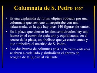 Columnata de S. Pedro 1667
• Es una explanada de forma elíptica rodeada por una
columnata que sostiene un arquitrabe con una
balaustrada, en la que hay unas 140 figuras de santos.
• En la plaza que cierran los dos semicírculos hay una
fuente en el centro de cada uno y equidistante, en el
centro de la plaza, un obelisco que ya estaba antes y
que simboliza el martirio de S. Pedro.
• Los dos brazos de columnas (284 de 16 metros cada una)
se abren a cada lado y simbolizan el abrazo de
acogida de la Iglesia al visitante.

 